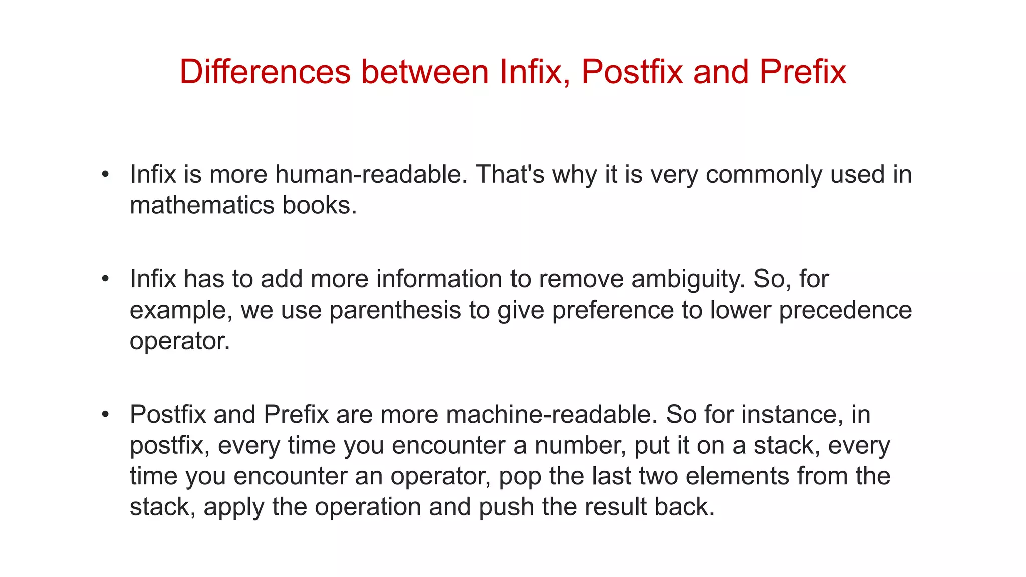 Differences between Infix, Postfix and Prefix
• Infix is more human-readable. That's why it is very commonly used in
mathematics books.
• Infix has to add more information to remove ambiguity. So, for
example, we use parenthesis to give preference to lower precedence
operator.
• Postfix and Prefix are more machine-readable. So for instance, in
postfix, every time you encounter a number, put it on a stack, every
time you encounter an operator, pop the last two elements from the
stack, apply the operation and push the result back.
 