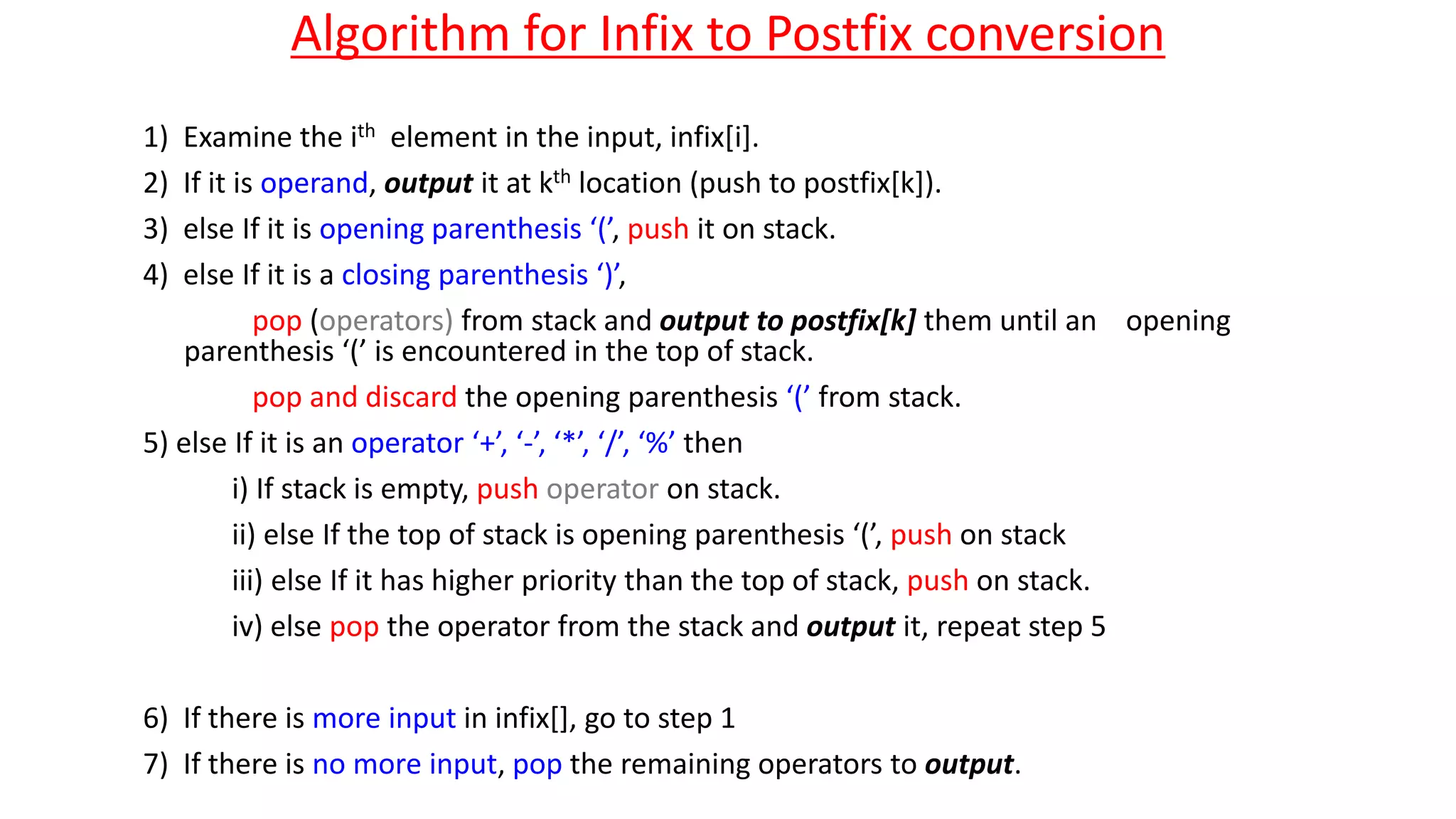Algorithm for Infix to Postfix conversion
1) Examine the ith element in the input, infix[i].
2) If it is operand, output it at kth location (push to postfix[k]).
3) else If it is opening parenthesis ‘(’, push it on stack.
4) else If it is a closing parenthesis ‘)’,
pop (operators) from stack and output to postfix[k] them until an opening
parenthesis ‘(’ is encountered in the top of stack.
pop and discard the opening parenthesis ‘(’ from stack.
5) else If it is an operator ‘+’, ‘-’, ‘*’, ‘/’, ‘%’ then
i) If stack is empty, push operator on stack.
ii) else If the top of stack is opening parenthesis ‘(’, push on stack
iii) else If it has higher priority than the top of stack, push on stack.
iv) else pop the operator from the stack and output it, repeat step 5
6) If there is more input in infix[], go to step 1
7) If there is no more input, pop the remaining operators to output.
 