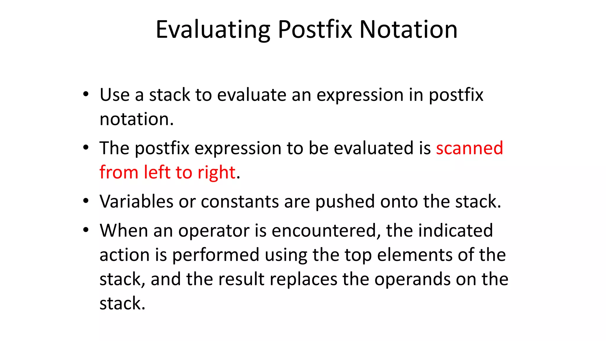 Evaluating Postfix Notation
• Use a stack to evaluate an expression in postfix
notation.
• The postfix expression to be evaluated is scanned
from left to right.
• Variables or constants are pushed onto the stack.
• When an operator is encountered, the indicated
action is performed using the top elements of the
stack, and the result replaces the operands on the
stack.
 