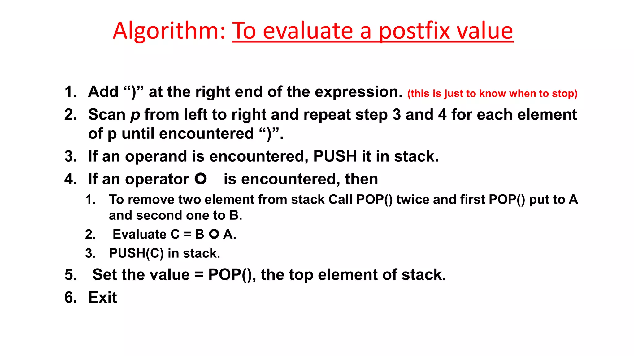 Algorithm: To evaluate a postfix value
1. Add “)” at the right end of the expression. (this is just to know when to stop)
2. Scan p from left to right and repeat step 3 and 4 for each element
of p until encountered “)”.
3. If an operand is encountered, PUSH it in stack.
4. If an operator  is encountered, then
1. To remove two element from stack Call POP() twice and first POP() put to A
and second one to B.
2. Evaluate C = B  A.
3. PUSH(C) in stack.
5. Set the value = POP(), the top element of stack.
6. Exit
 