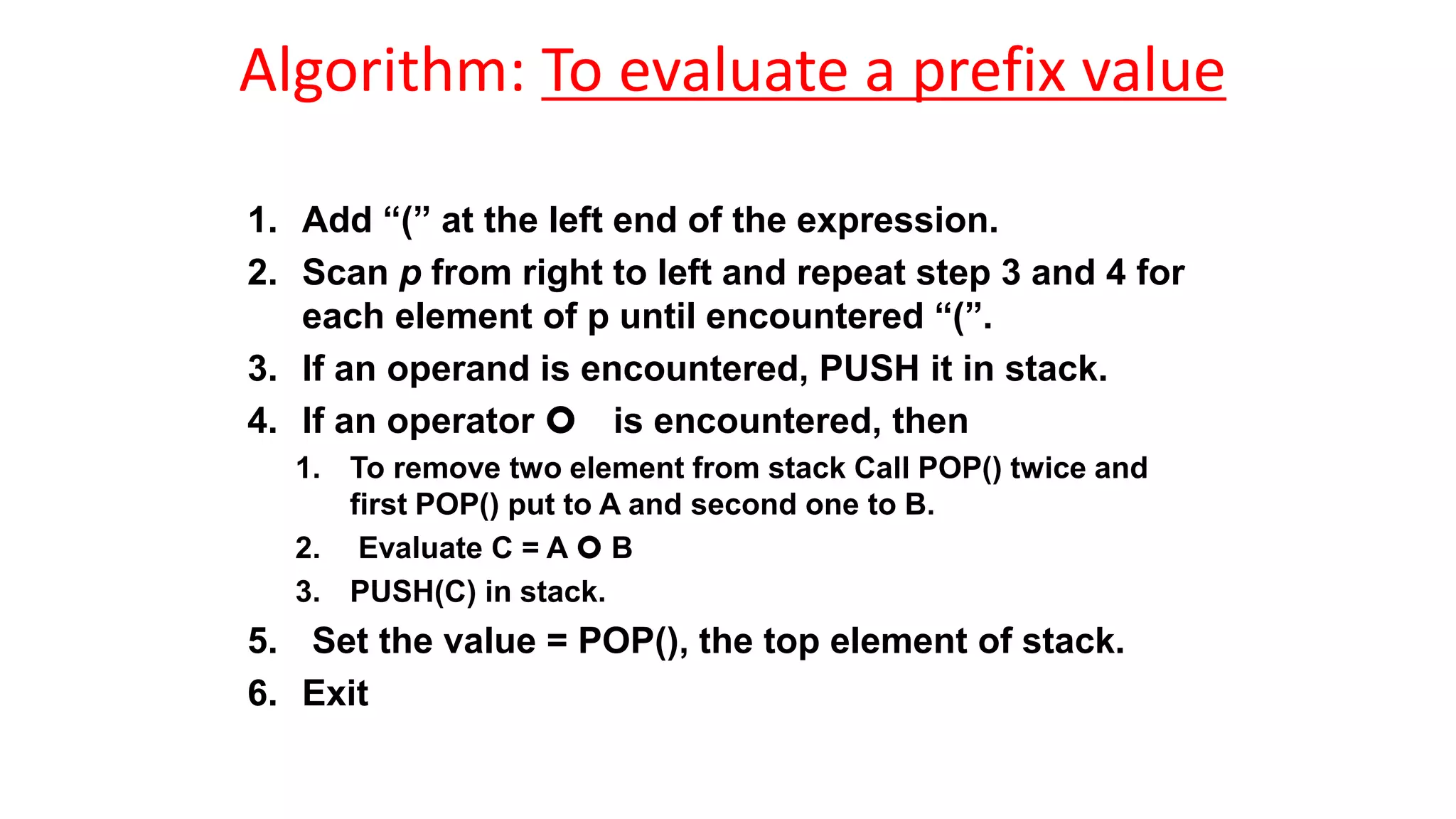 Algorithm: To evaluate a prefix value
1. Add “(” at the left end of the expression.
2. Scan p from right to left and repeat step 3 and 4 for
each element of p until encountered “(”.
3. If an operand is encountered, PUSH it in stack.
4. If an operator  is encountered, then
1. To remove two element from stack Call POP() twice and
first POP() put to A and second one to B.
2. Evaluate C = A  B
3. PUSH(C) in stack.
5. Set the value = POP(), the top element of stack.
6. Exit
 