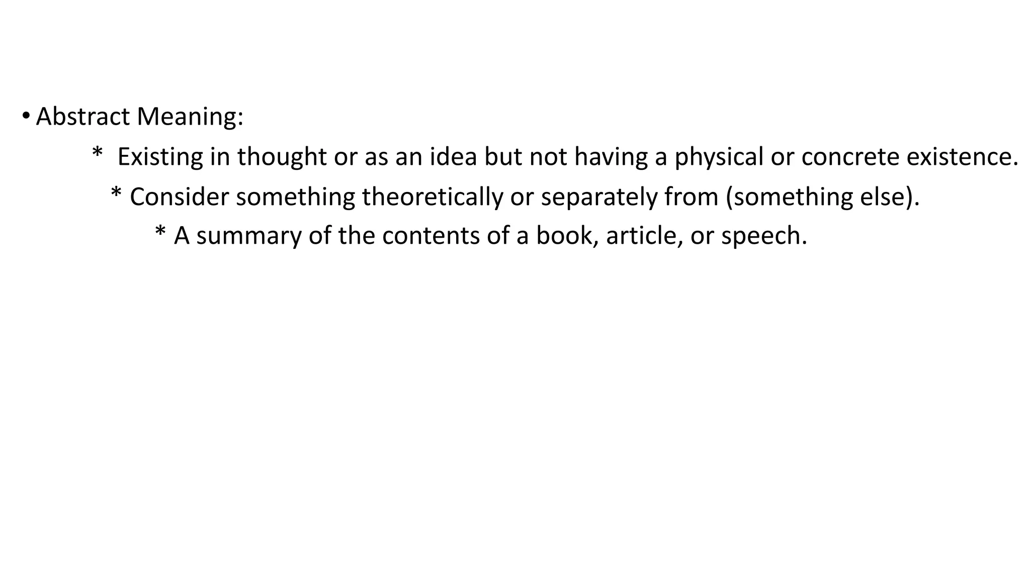 • Abstract Meaning:
* Existing in thought or as an idea but not having a physical or concrete existence.
* Consider something theoretically or separately from (something else).
* A summary of the contents of a book, article, or speech.
 
