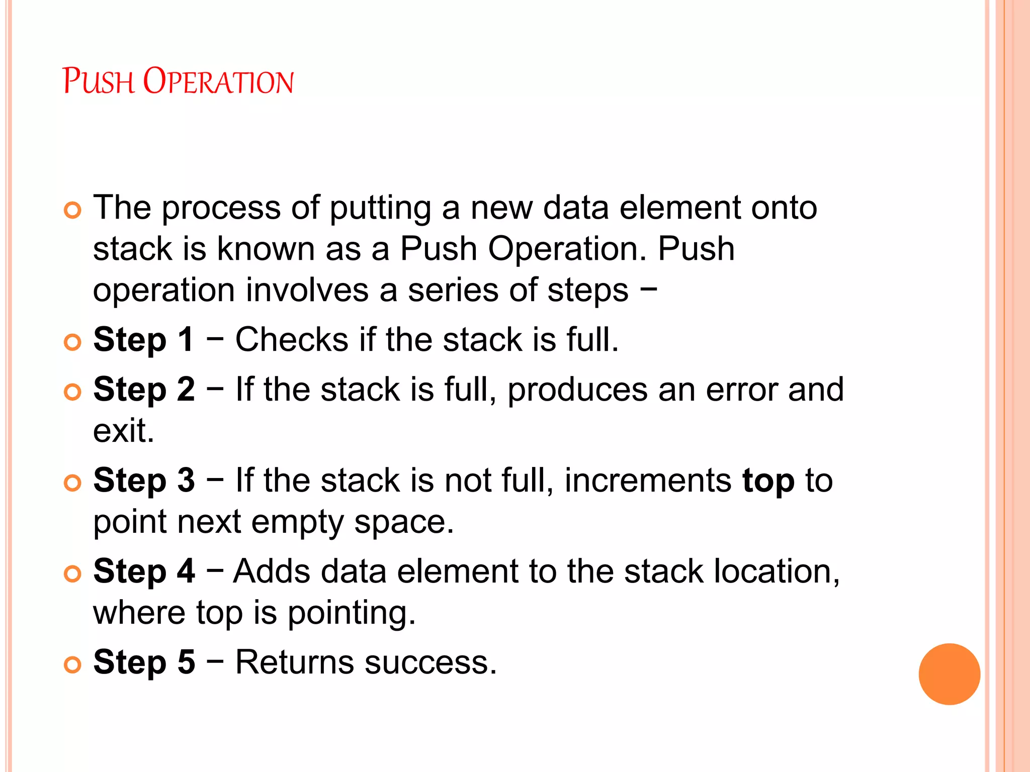 PUSH OPERATION
 The process of putting a new data element onto
stack is known as a Push Operation. Push
operation involves a series of steps −
 Step 1 − Checks if the stack is full.
 Step 2 − If the stack is full, produces an error and
exit.
 Step 3 − If the stack is not full, increments top to
point next empty space.
 Step 4 − Adds data element to the stack location,
where top is pointing.
 Step 5 − Returns success.
 