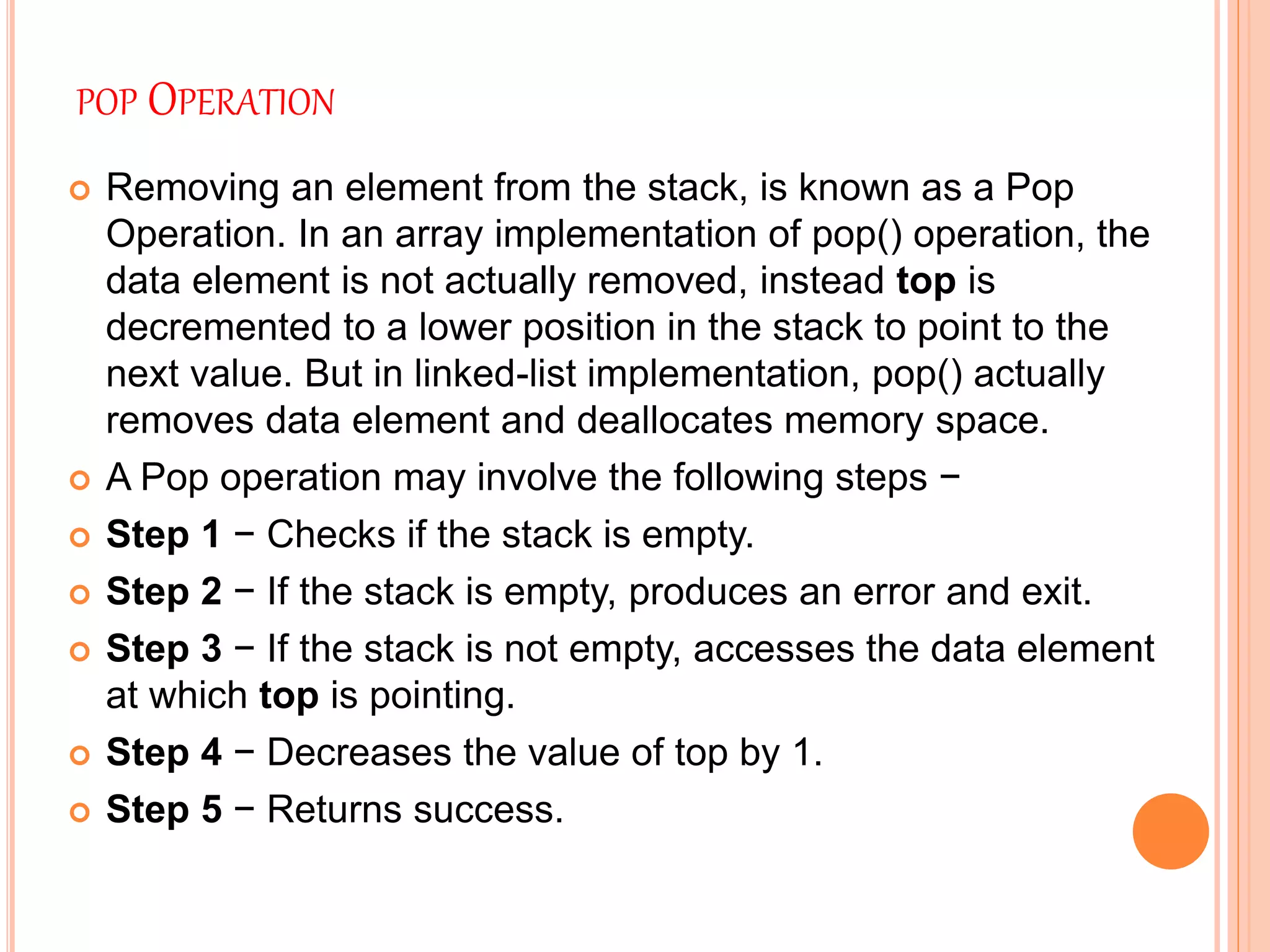 POP OPERATION
 Removing an element from the stack, is known as a Pop
Operation. In an array implementation of pop() operation, the
data element is not actually removed, instead top is
decremented to a lower position in the stack to point to the
next value. But in linked-list implementation, pop() actually
removes data element and deallocates memory space.
 A Pop operation may involve the following steps −
 Step 1 − Checks if the stack is empty.
 Step 2 − If the stack is empty, produces an error and exit.
 Step 3 − If the stack is not empty, accesses the data element
at which top is pointing.
 Step 4 − Decreases the value of top by 1.
 Step 5 − Returns success.
 