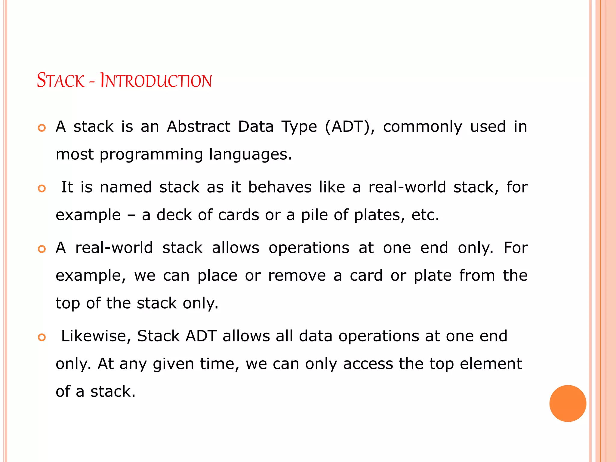 STACK - INTRODUCTION
 A stack is an Abstract Data Type (ADT), commonly used in
most programming languages.
 It is named stack as it behaves like a real-world stack, for
example – a deck of cards or a pile of plates, etc.
 A real-world stack allows operations at one end only. For
example, we can place or remove a card or plate from the
top of the stack only.
 Likewise, Stack ADT allows all data operations at one end
only. At any given time, we can only access the top element
of a stack.
 
