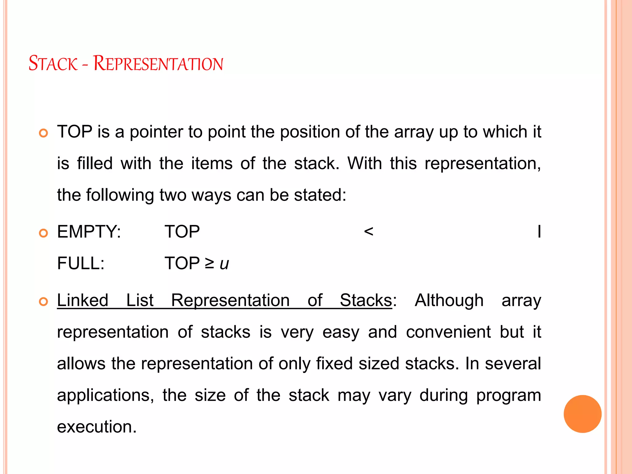STACK - REPRESENTATION
 TOP is a pointer to point the position of the array up to which it
is filled with the items of the stack. With this representation,
the following two ways can be stated:
 EMPTY: TOP < l
FULL: TOP ≥ u
 Linked List Representation of Stacks: Although array
representation of stacks is very easy and convenient but it
allows the representation of only fixed sized stacks. In several
applications, the size of the stack may vary during program
execution.
 