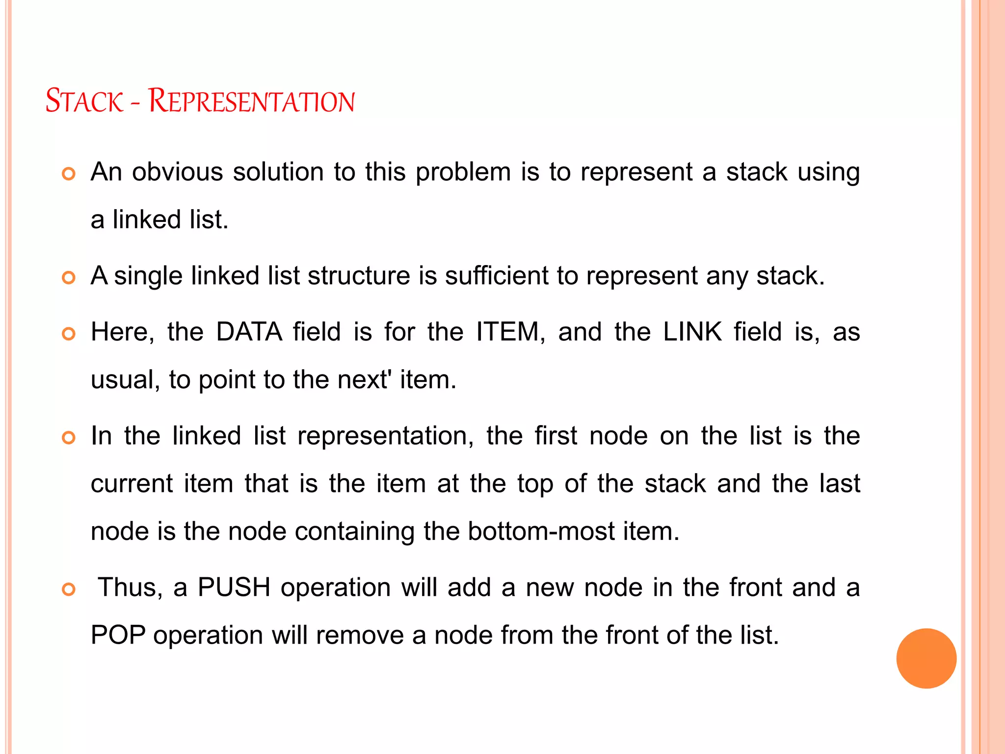 STACK - REPRESENTATION
 An obvious solution to this problem is to represent a stack using
a linked list.
 A single linked list structure is sufficient to represent any stack.
 Here, the DATA field is for the ITEM, and the LINK field is, as
usual, to point to the next' item.
 In the linked list representation, the first node on the list is the
current item that is the item at the top of the stack and the last
node is the node containing the bottom-most item.
 Thus, a PUSH operation will add a new node in the front and a
POP operation will remove a node from the front of the list.
 