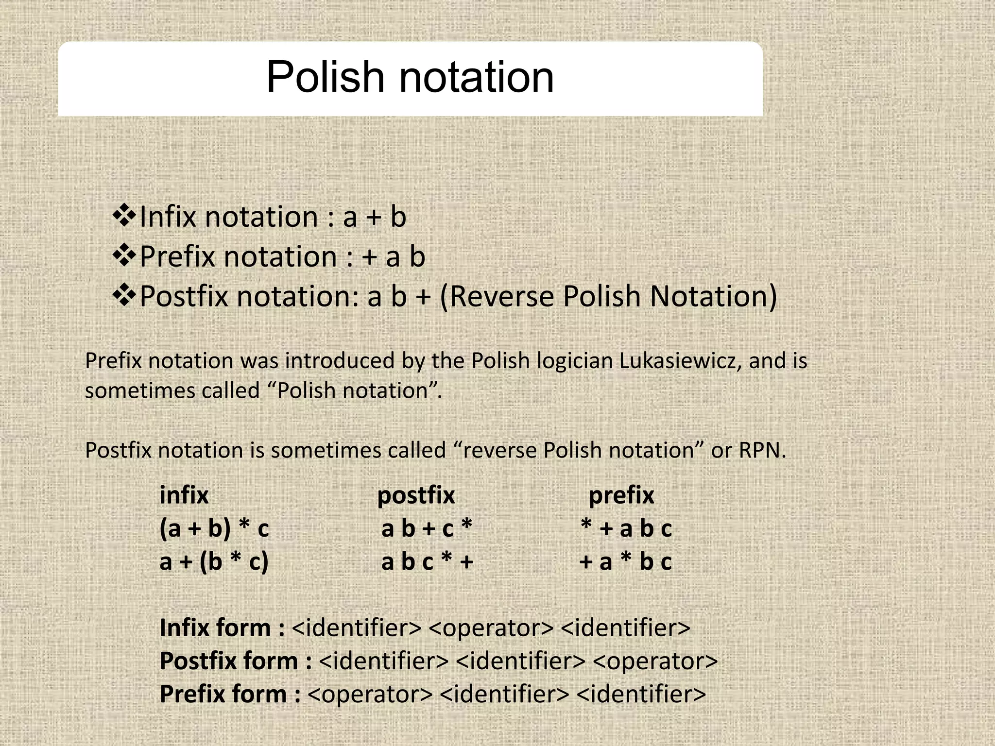 Polish notation
Infix notation : a + b
Prefix notation : + a b
Postfix notation: a b + (Reverse Polish Notation)
Prefix notation was introduced by the Polish logician Lukasiewicz, and is
sometimes called “Polish notation”.
Postfix notation is sometimes called “reverse Polish notation” or RPN.
infix postfix prefix
(a + b) * c a b + c * * + a b c
a + (b * c) a b c * + + a * b c
Infix form : <identifier> <operator> <identifier>
Postfix form : <identifier> <identifier> <operator>
Prefix form : <operator> <identifier> <identifier>
 