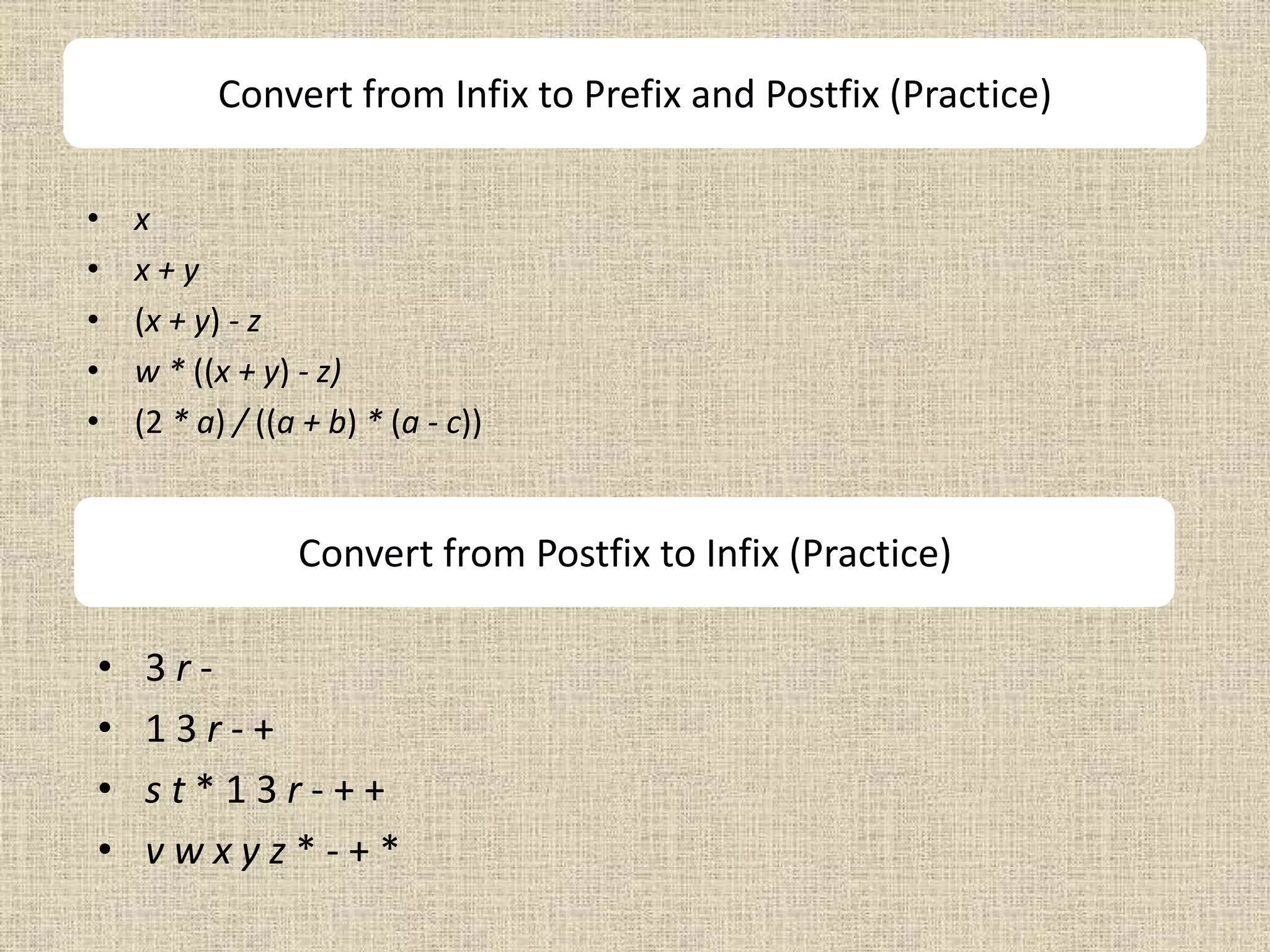 Convert from Infix to Prefix and Postfix (Practice)
• x
• x + y
• (x + y) - z
• w * ((x + y) - z)
• (2 * a) / ((a + b) * (a - c))
Convert from Postfix to Infix (Practice)
• 3 r -
• 1 3 r - +
• s t * 1 3 r - + +
• v w x y z * - + *
 