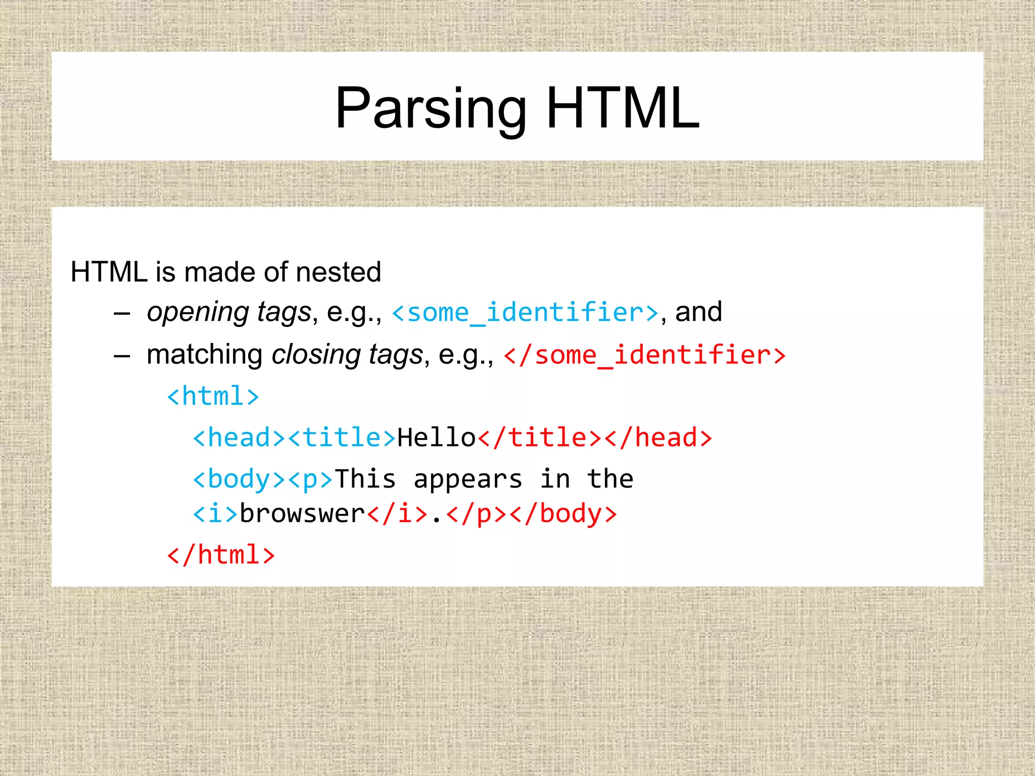 Parsing HTML
HTML is made of nested
– opening tags, e.g., <some_identifier>, and
– matching closing tags, e.g., </some_identifier>
<html>
<head><title>Hello</title></head>
<body><p>This appears in the
<i>browswer</i>.</p></body>
</html>
 
