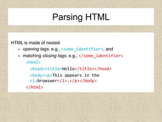 Parsing HTML
HTML is made of nested
– opening tags, e.g., <some_identifier>, and
– matching closing tags, e.g., </some_identifier>
<html>
<head><title>Hello</title></head>
<body><p>This appears in the
<i>browswer</i>.</p></body>
</html>
 