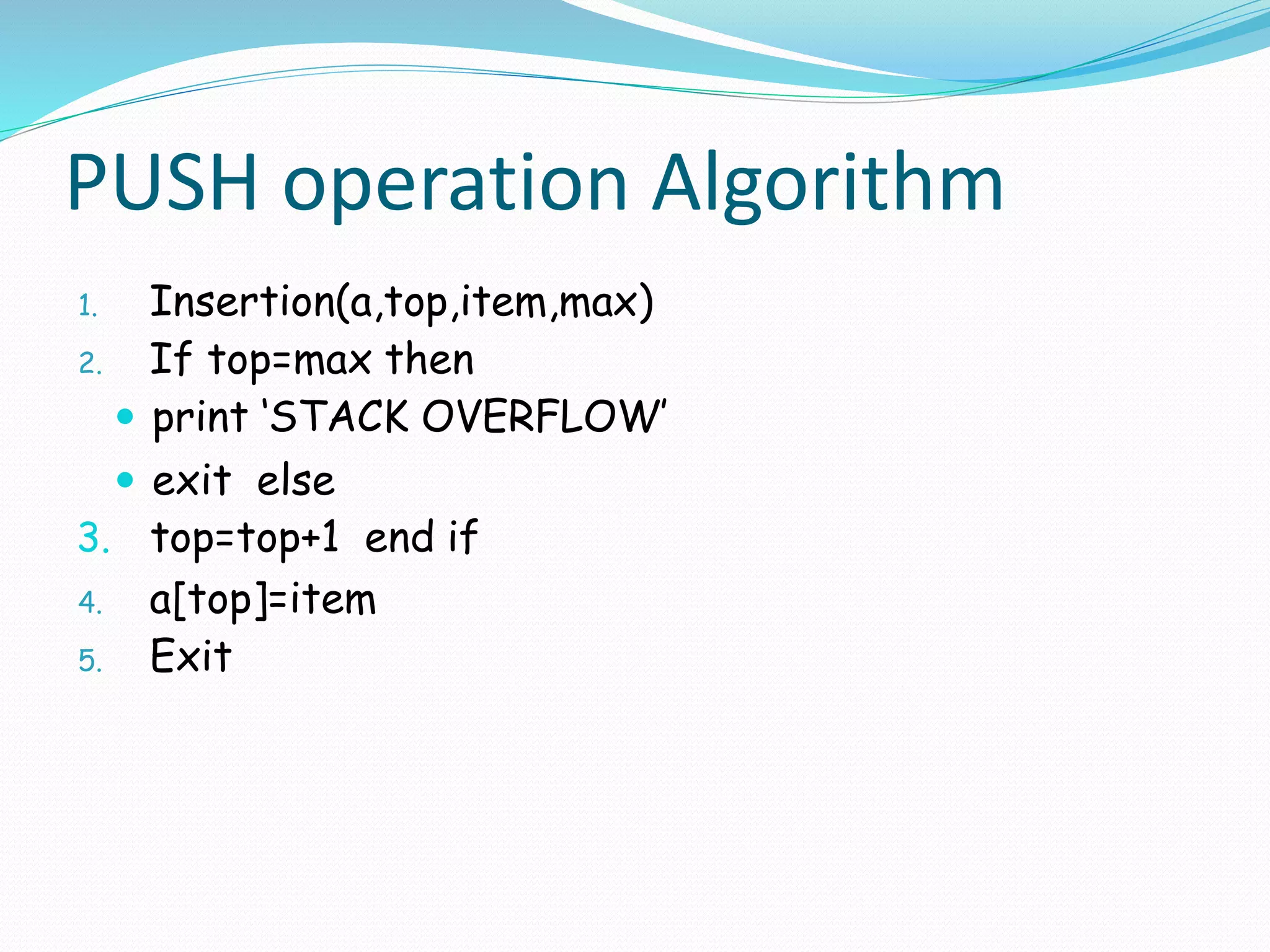 PUSH operation Algorithm
1. Insertion(a,top,item,max)
2. If top=max then
 print ‘STACK OVERFLOW’
 exit else
3. top=top+1 end if
4. a[top]=item
5. Exit
 