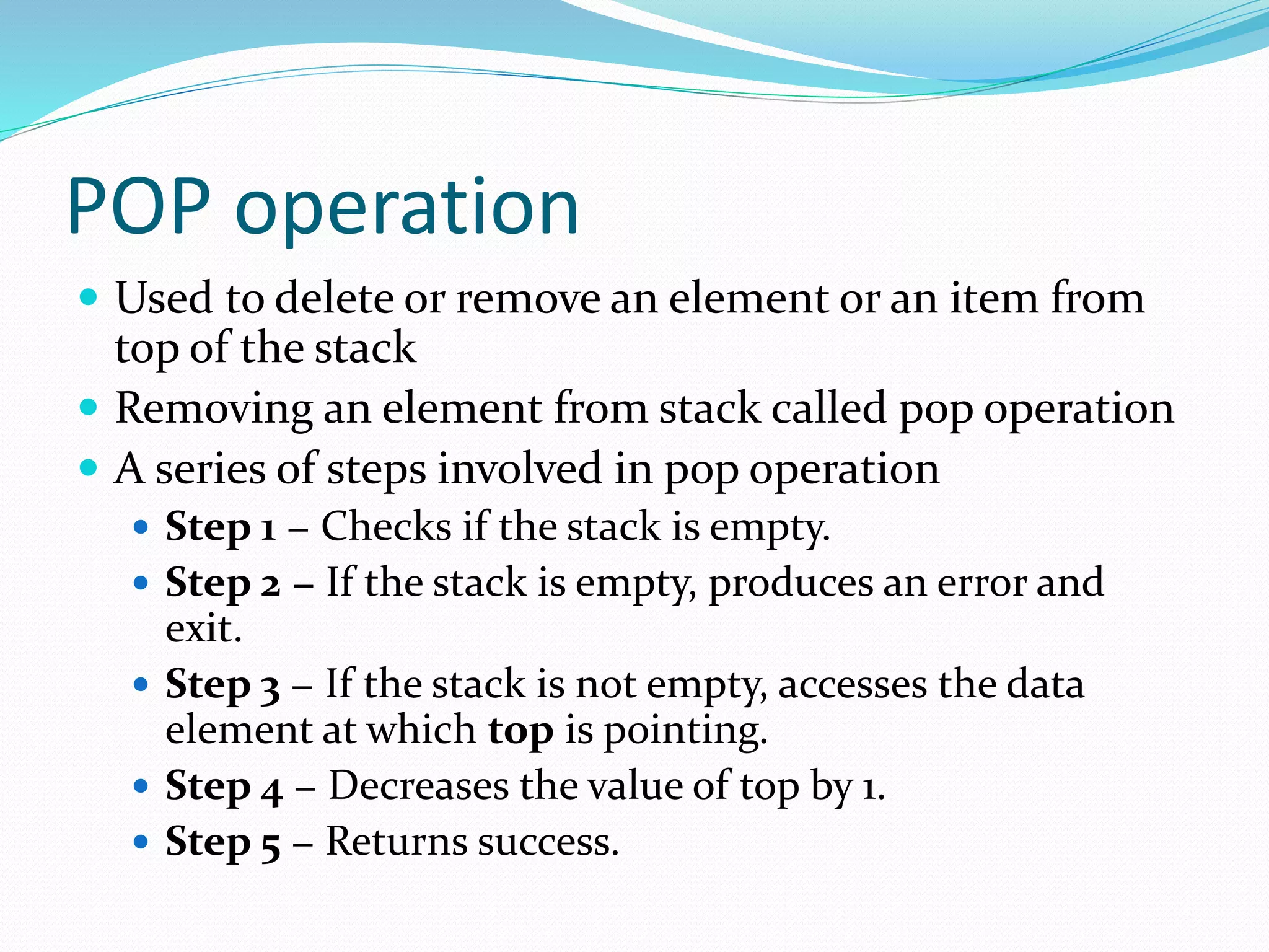 POP operation
 Used to delete or remove an element or an item from
top of the stack
 Removing an element from stack called pop operation
 A series of steps involved in pop operation
 Step 1 − Checks if the stack is empty.
 Step 2 − If the stack is empty, produces an error and
exit.
 Step 3 − If the stack is not empty, accesses the data
element at which top is pointing.
 Step 4 − Decreases the value of top by 1.
 Step 5 − Returns success.
 
