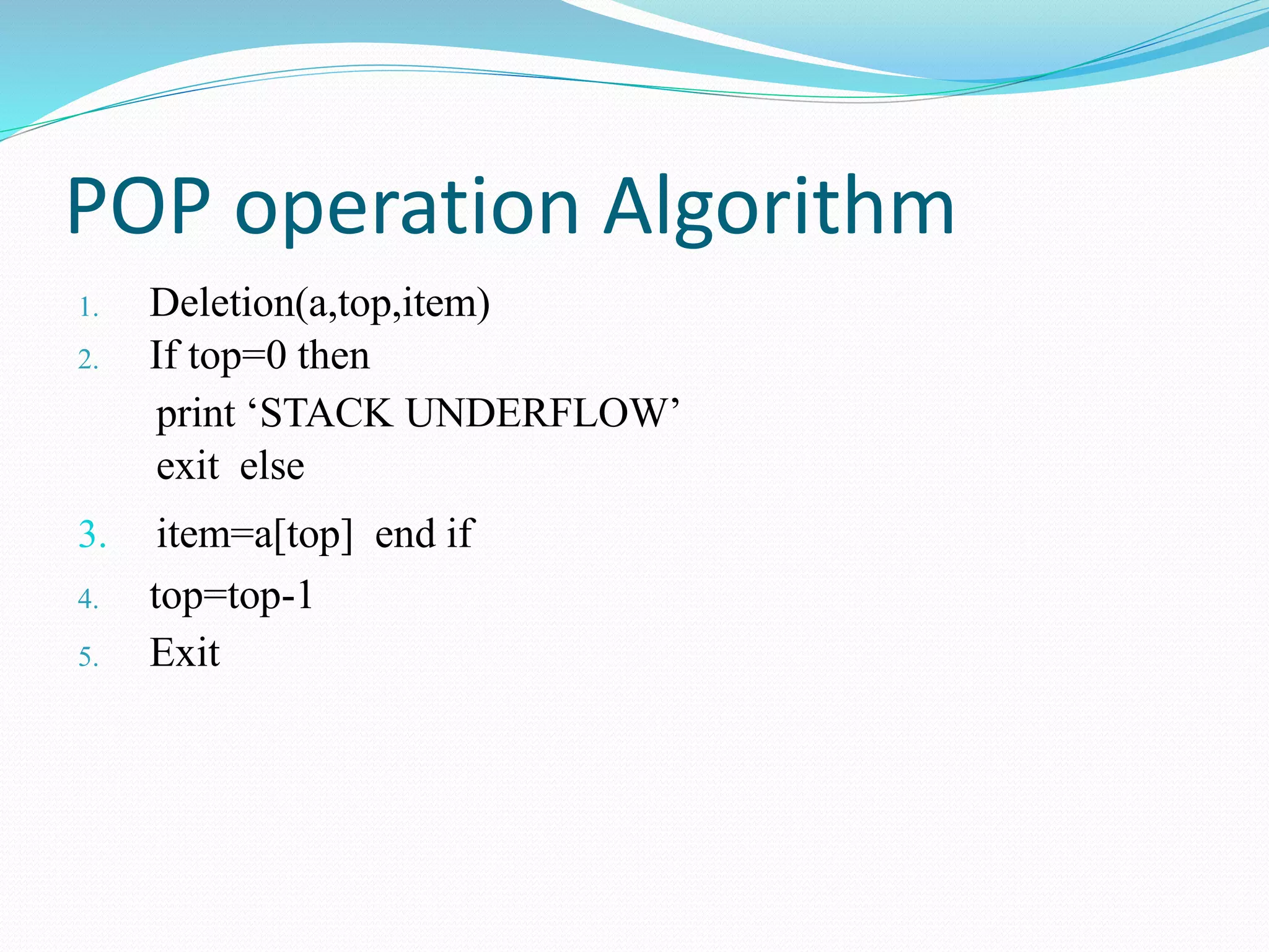 POP operation Algorithm
1. Deletion(a,top,item)
2. If top=0 then
print ‘STACK UNDERFLOW’
exit else
3. item=a[top] end if
4. top=top-1
5. Exit
 