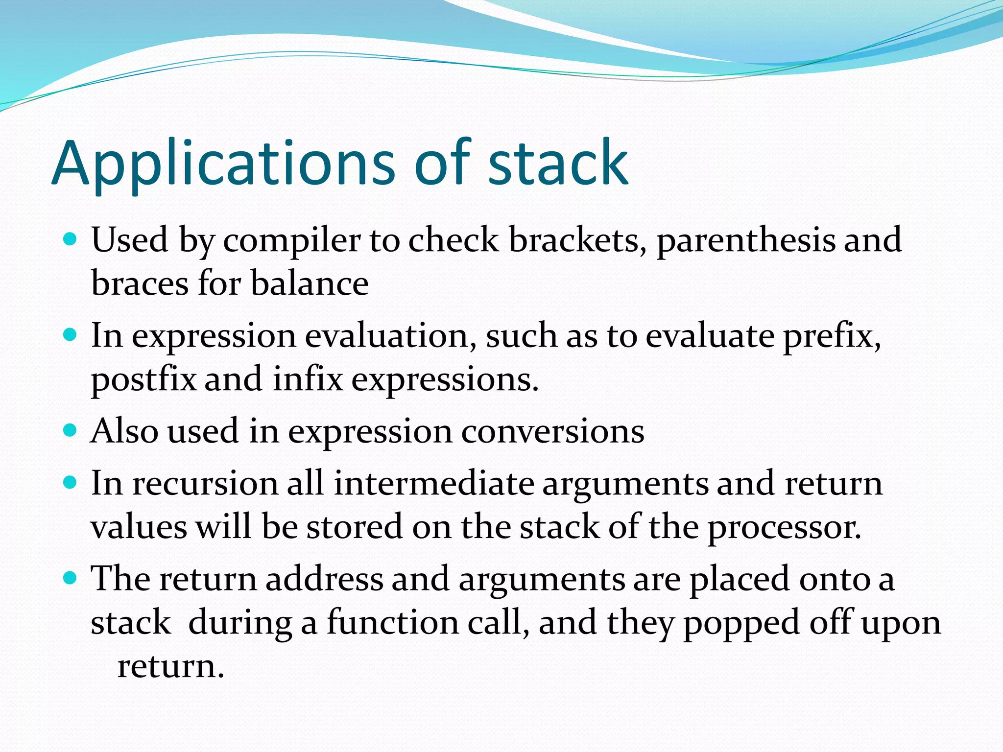 Applications of stack
 Used by compiler to check brackets, parenthesis and
braces for balance
 In expression evaluation, such as to evaluate prefix,
postfix and infix expressions.
 Also used in expression conversions
 In recursion all intermediate arguments and return
values will be stored on the stack of the processor.
 The return address and arguments are placed onto a
stack during a function call, and they popped off upon
return.
 