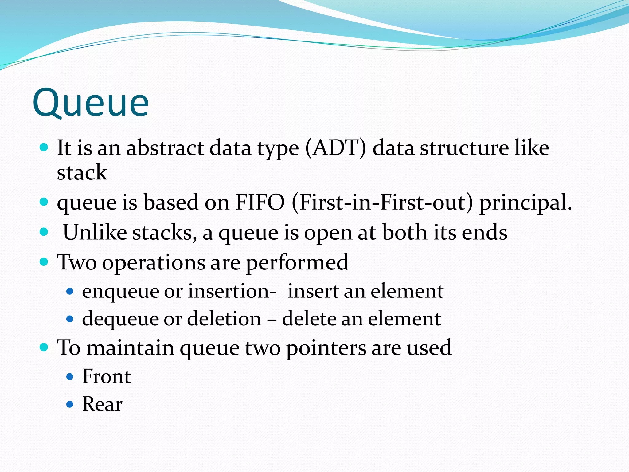 Queue
 It is an abstract data type (ADT) data structure like
stack
 queue is based on FIFO (First-in-First-out) principal.
 Unlike stacks, a queue is open at both its ends
 Two operations are performed
 enqueue or insertion- insert an element
 dequeue or deletion – delete an element
 To maintain queue two pointers are used
 Front
 Rear
 