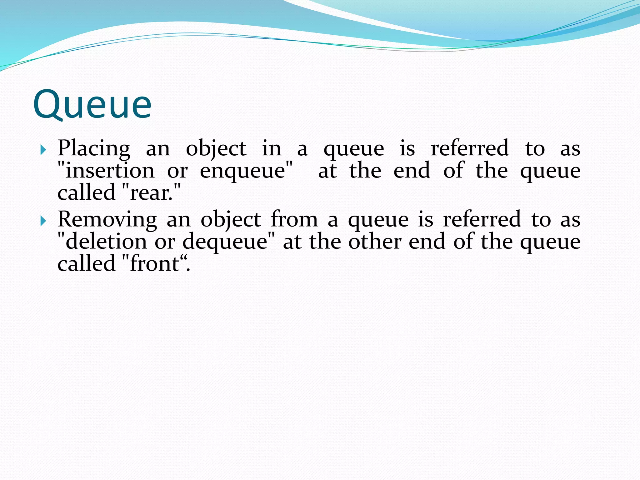 Queue
 Placing an object in a queue is referred to as
"insertion or enqueue" at the end of the queue
called "rear."
 Removing an object from a queue is referred to as
"deletion or dequeue" at the other end of the queue
called "front“.
 