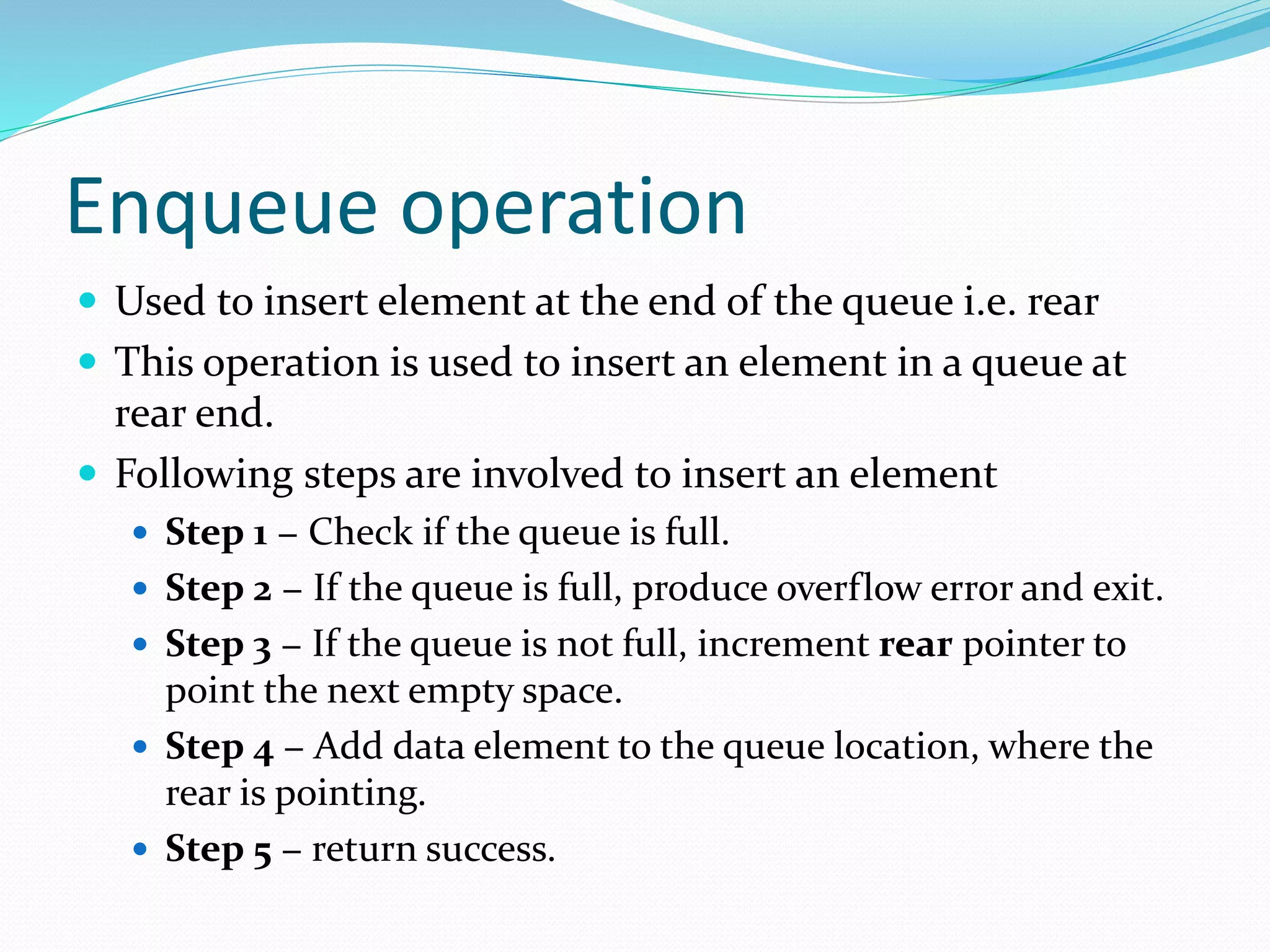 Enqueue operation
 Used to insert element at the end of the queue i.e. rear
 This operation is used to insert an element in a queue at
rear end.
 Following steps are involved to insert an element
 Step 1 − Check if the queue is full.
 Step 2 − If the queue is full, produce overflow error and exit.
 Step 3 − If the queue is not full, increment rear pointer to
point the next empty space.
 Step 4 − Add data element to the queue location, where the
rear is pointing.
 Step 5 − return success.
 