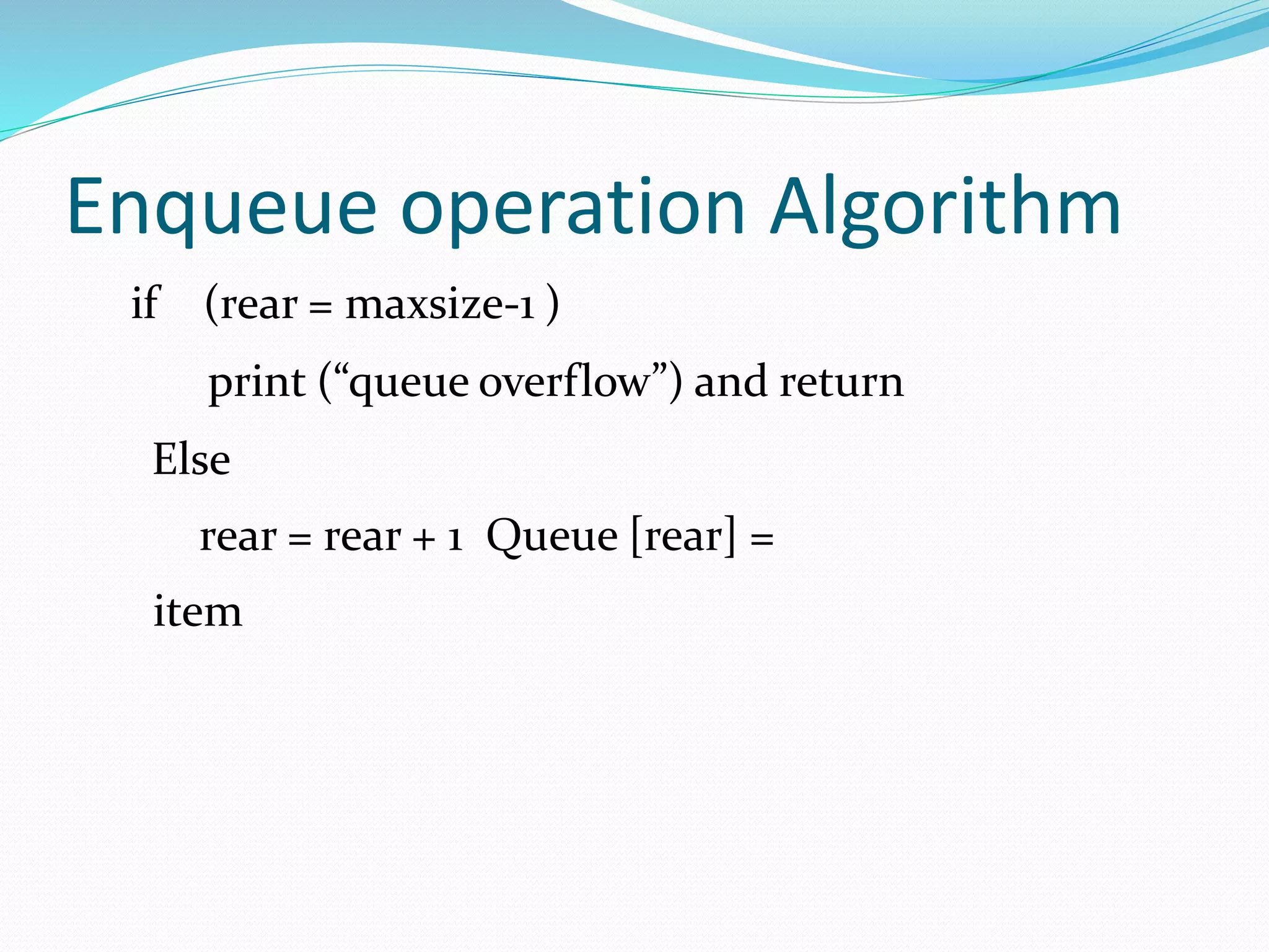 Enqueue operation Algorithm
if (rear = maxsize-1 )
print (“queue overflow”) and return
Else
rear = rear + 1 Queue [rear] =
item
 