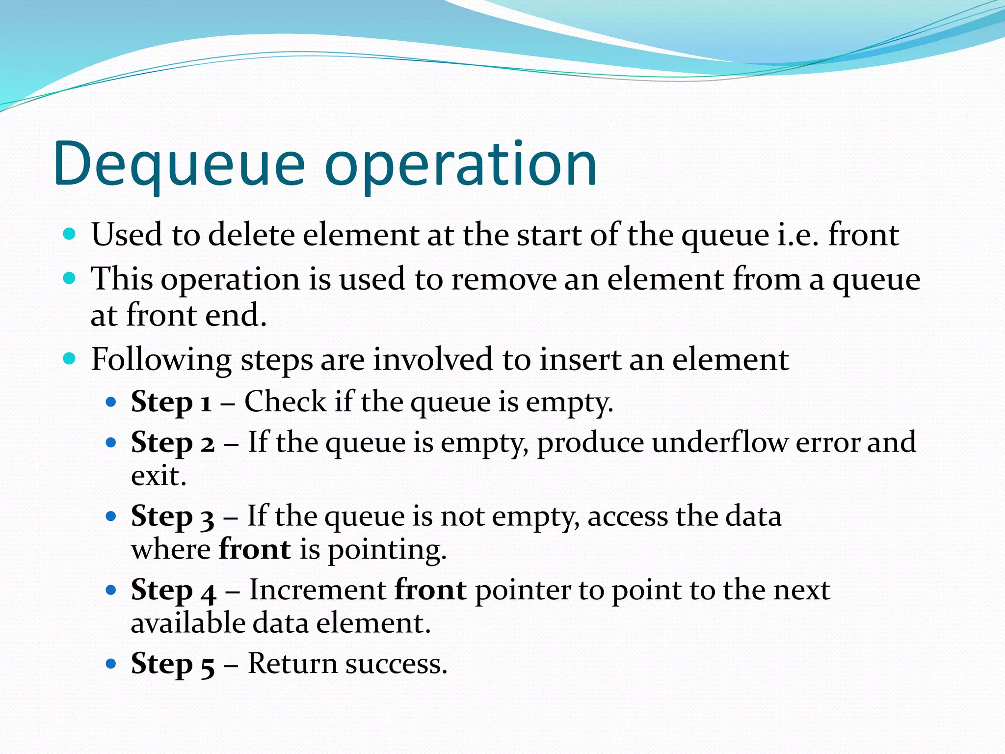 Dequeue operation
 Used to delete element at the start of the queue i.e. front
 This operation is used to remove an element from a queue
at front end.
 Following steps are involved to insert an element
 Step 1 − Check if the queue is empty.
 Step 2 − If the queue is empty, produce underflow error and
exit.
 Step 3 − If the queue is not empty, access the data
where front is pointing.
 Step 4 − Increment front pointer to point to the next
available data element.
 Step 5 − Return success.
 