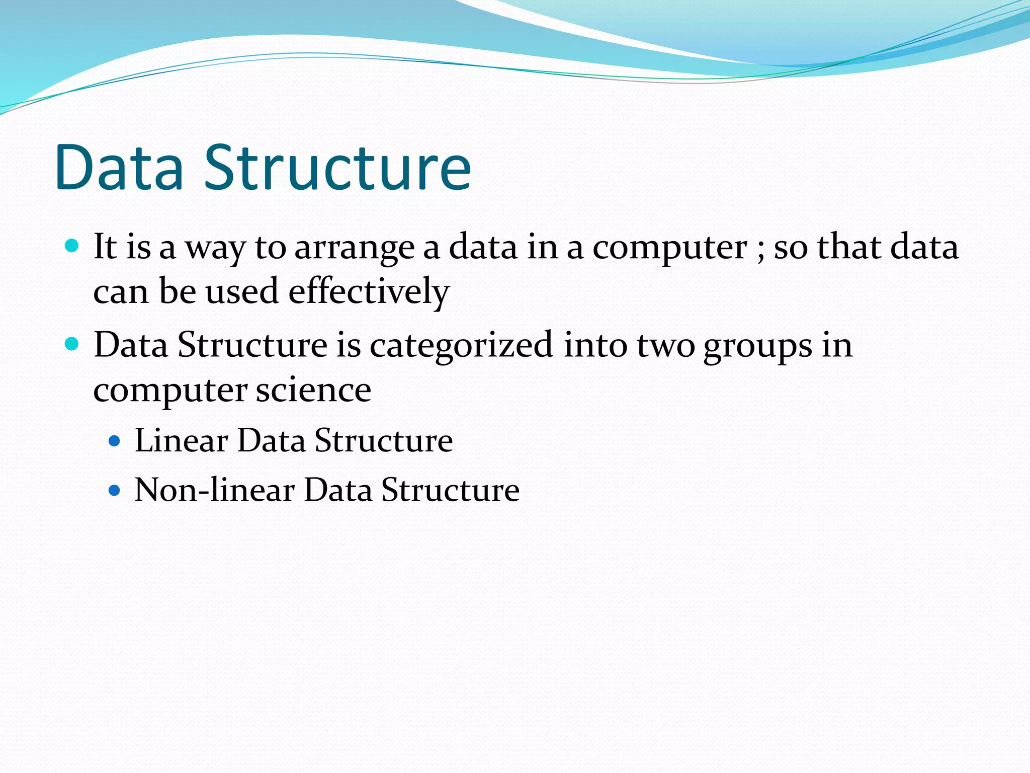 Data Structure
 It is a way to arrange a data in a computer ; so that data
can be used effectively
 Data Structure is categorized into two groups in
computer science
 Linear Data Structure
 Non-linear Data Structure
 
