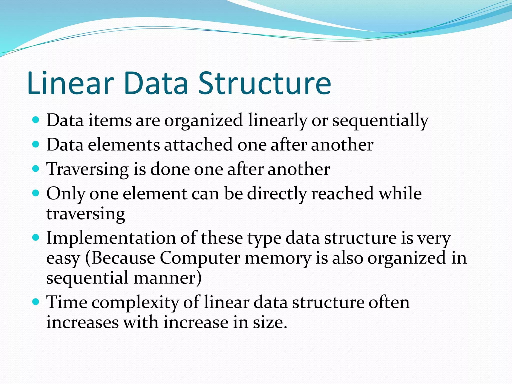 Linear Data Structure
 Data items are organized linearly or sequentially
 Data elements attached one after another
 Traversing is done one after another
 Only one element can be directly reached while
traversing
 Implementation of these type data structure is very
easy (Because Computer memory is also organized in
sequential manner)
 Time complexity of linear data structure often
increases with increase in size.
 