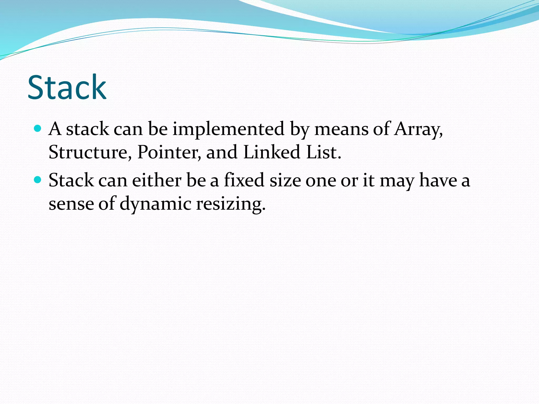 Stack
 A stack can be implemented by means of Array,
Structure, Pointer, and Linked List.
 Stack can either be a fixed size one or it may have a
sense of dynamic resizing.
 