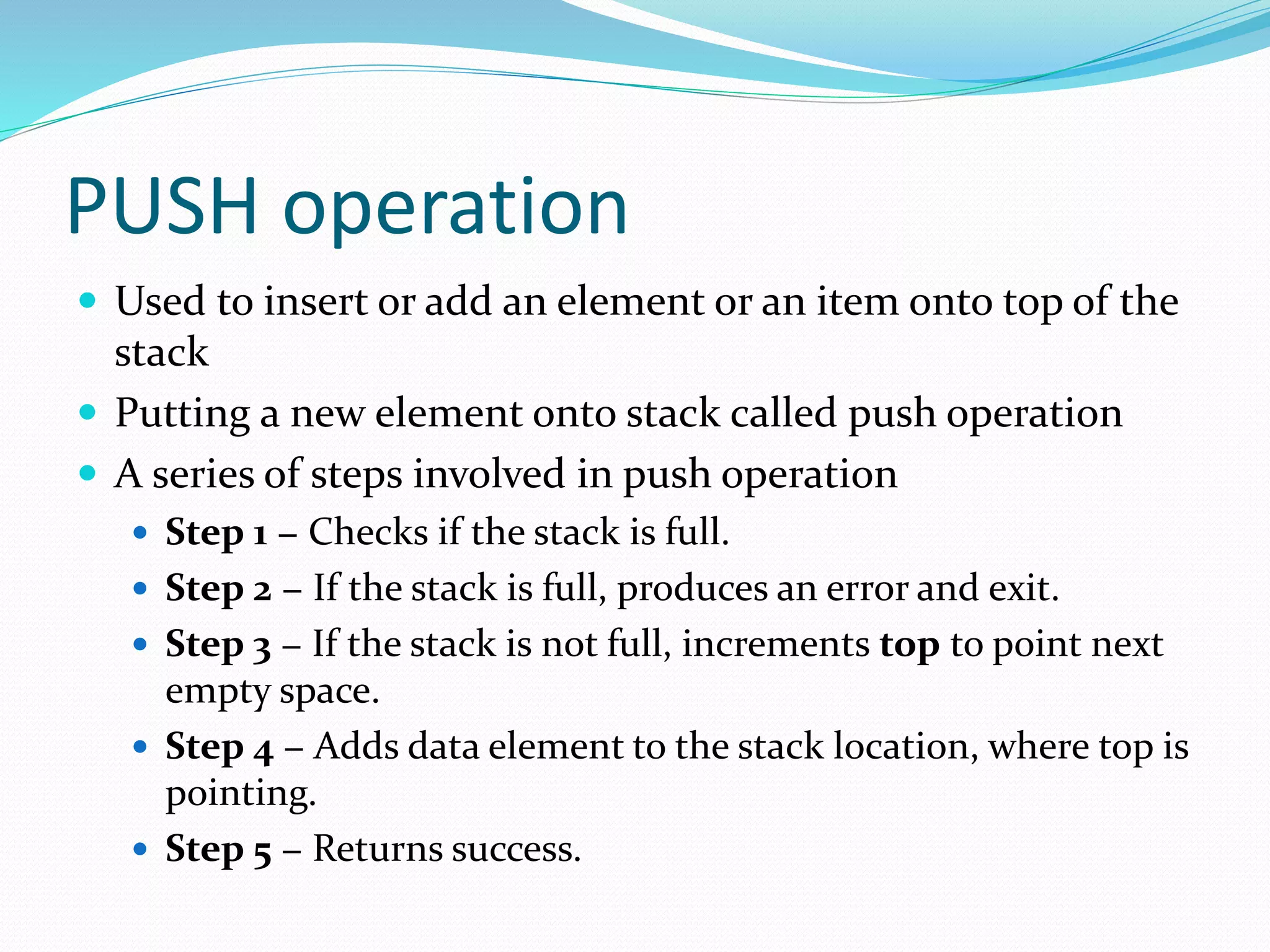 PUSH operation
 Used to insert or add an element or an item onto top of the
stack
 Putting a new element onto stack called push operation
 A series of steps involved in push operation
 Step 1 − Checks if the stack is full.
 Step 2 − If the stack is full, produces an error and exit.
 Step 3 − If the stack is not full, increments top to point next
empty space.
 Step 4 − Adds data element to the stack location, where top is
pointing.
 Step 5 − Returns success.
 