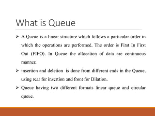What is Queue
 A Queue is a linear structure which follows a particular order in
which the operations are performed. The order is First In First
Out (FIFO). In Queue the allocation of data are continuous
manner.
 insertion and deletion is done from different ends in the Queue,
using rear for insertion and front for Dilation.
 Queue having two different formats linear queue and circular
queue.
 
