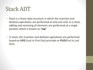 Stack ADT
• Stack is a linear data structure in which the insertion and
deletion operations are performed at only one end. In a stack,
adding and removing of elements are performed at a single
position which is known as "top“
• In stack, the insertion and deletion operations are performed
based on LIFO (Last In First Out) principle or FILO(First In Last
Out).
 