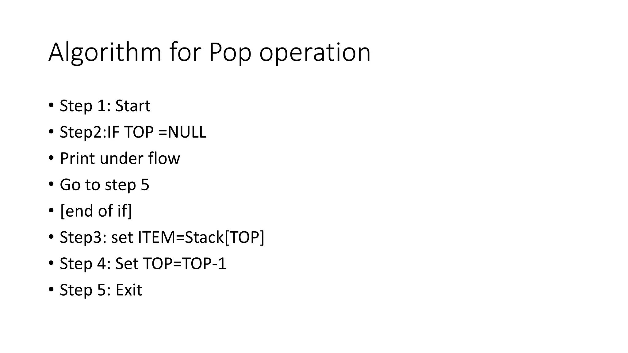 Algorithm for Pop operation
• Step 1: Start
• Step2:IF TOP =NULL
• Print under flow
• Go to step 5
• [end of if]
• Step3: set ITEM=Stack[TOP]
• Step 4: Set TOP=TOP-1
• Step 5: Exit
 