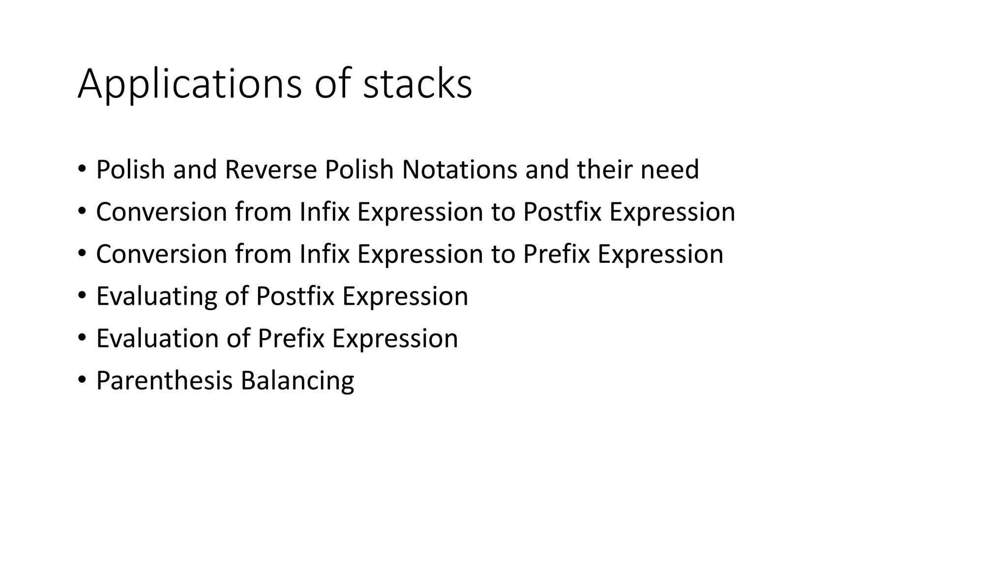 • Polish and Reverse Polish Notations and their need
• Conversion from Infix Expression to Postfix Expression
• Conversion from Infix Expression to Prefix Expression
• Evaluating of Postfix Expression
• Evaluation of Prefix Expression
• Parenthesis Balancing
Applications of stacks
 