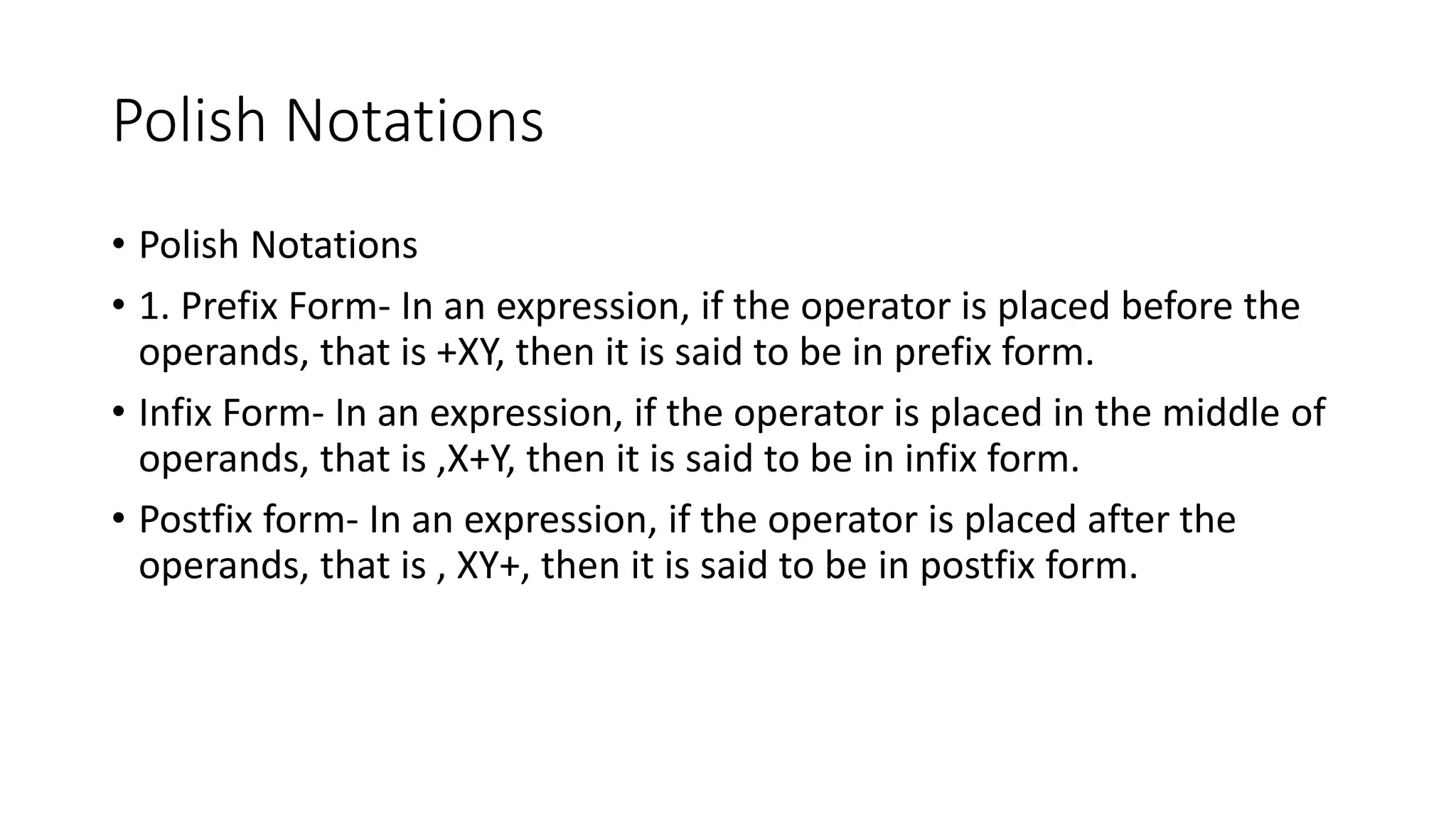 Polish Notations
• Polish Notations
• 1. Prefix Form- In an expression, if the operator is placed before the
operands, that is +XY, then it is said to be in prefix form.
• Infix Form- In an expression, if the operator is placed in the middle of
operands, that is ,X+Y, then it is said to be in infix form.
• Postfix form- In an expression, if the operator is placed after the
operands, that is , XY+, then it is said to be in postfix form.
 