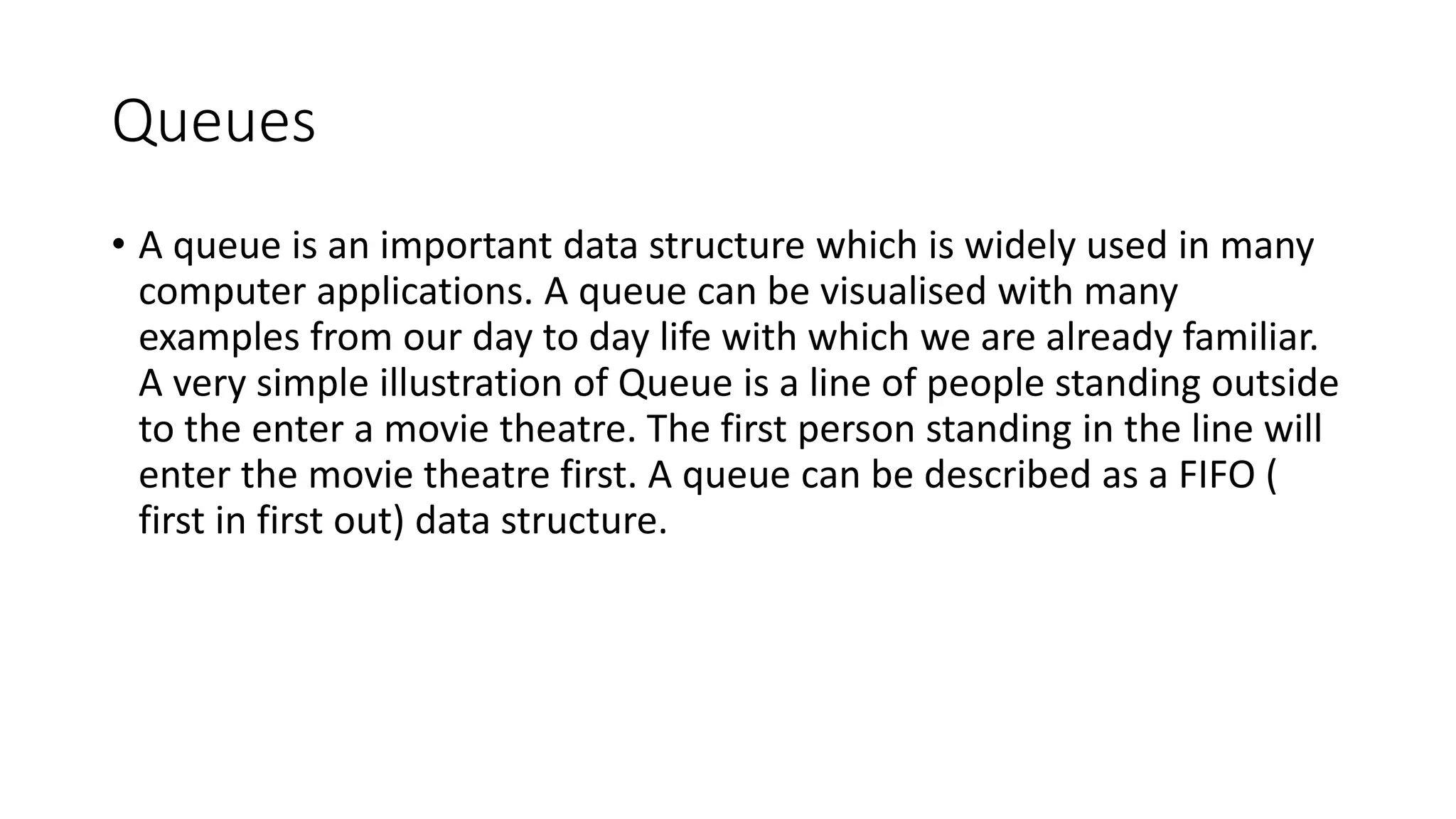 Queues
• A queue is an important data structure which is widely used in many
computer applications. A queue can be visualised with many
examples from our day to day life with which we are already familiar.
A very simple illustration of Queue is a line of people standing outside
to the enter a movie theatre. The first person standing in the line will
enter the movie theatre first. A queue can be described as a FIFO (
first in first out) data structure.
 