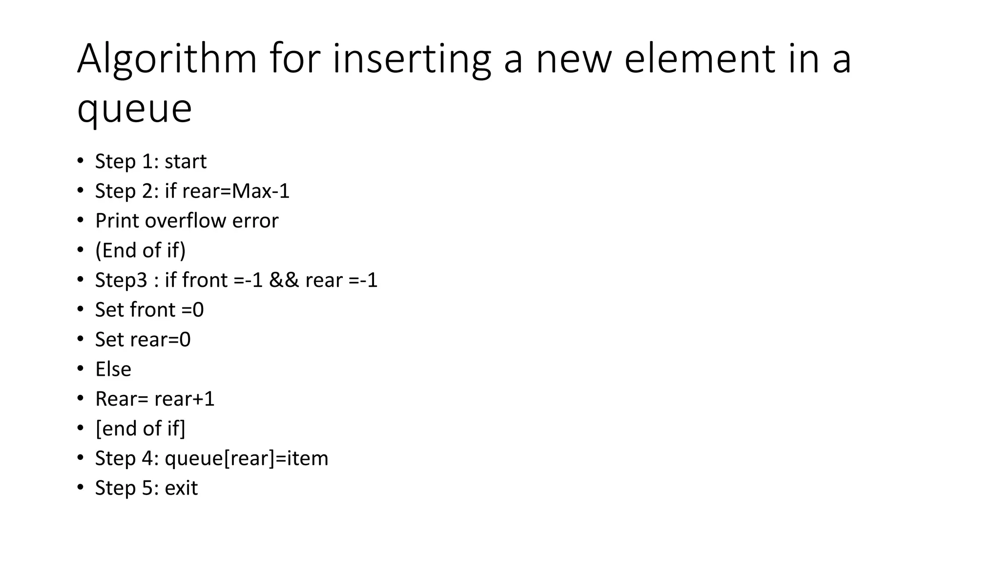 Algorithm for inserting a new element in a
queue
• Step 1: start
• Step 2: if rear=Max-1
• Print overflow error
• (End of if)
• Step3 : if front =-1 && rear =-1
• Set front =0
• Set rear=0
• Else
• Rear= rear+1
• [end of if]
• Step 4: queue[rear]=item
• Step 5: exit
 