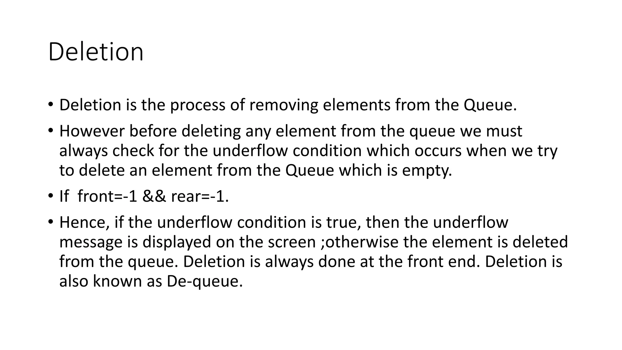 Deletion
• Deletion is the process of removing elements from the Queue.
• However before deleting any element from the queue we must
always check for the underflow condition which occurs when we try
to delete an element from the Queue which is empty.
• If front=-1 && rear=-1.
• Hence, if the underflow condition is true, then the underflow
message is displayed on the screen ;otherwise the element is deleted
from the queue. Deletion is always done at the front end. Deletion is
also known as De-queue.
 