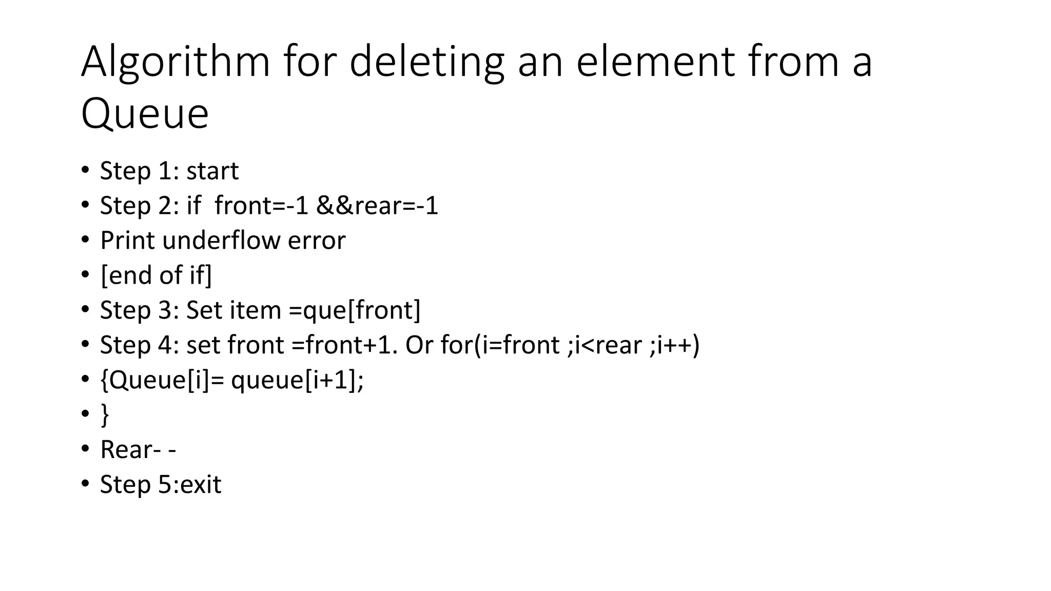 Algorithm for deleting an element from a
Queue
• Step 1: start
• Step 2: if front=-1 &&rear=-1
• Print underflow error
• [end of if]
• Step 3: Set item =que[front]
• Step 4: set front =front+1. Or for(i=front ;i<rear ;i++)
• {Queue[i]= queue[i+1];
• }
• Rear- -
• Step 5:exit
 