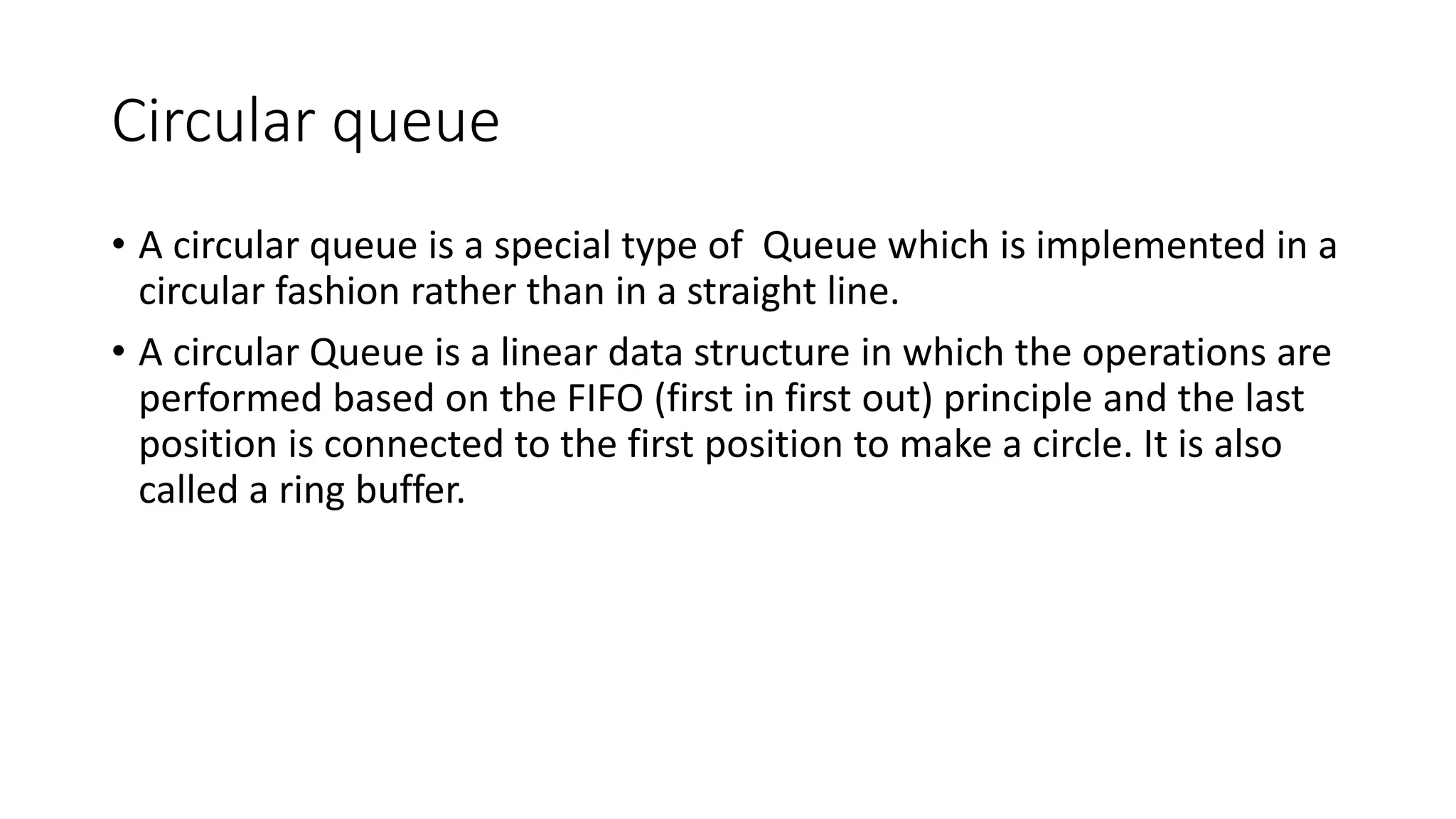 Circular queue
• A circular queue is a special type of Queue which is implemented in a
circular fashion rather than in a straight line.
• A circular Queue is a linear data structure in which the operations are
performed based on the FIFO (first in first out) principle and the last
position is connected to the first position to make a circle. It is also
called a ring buffer.
 