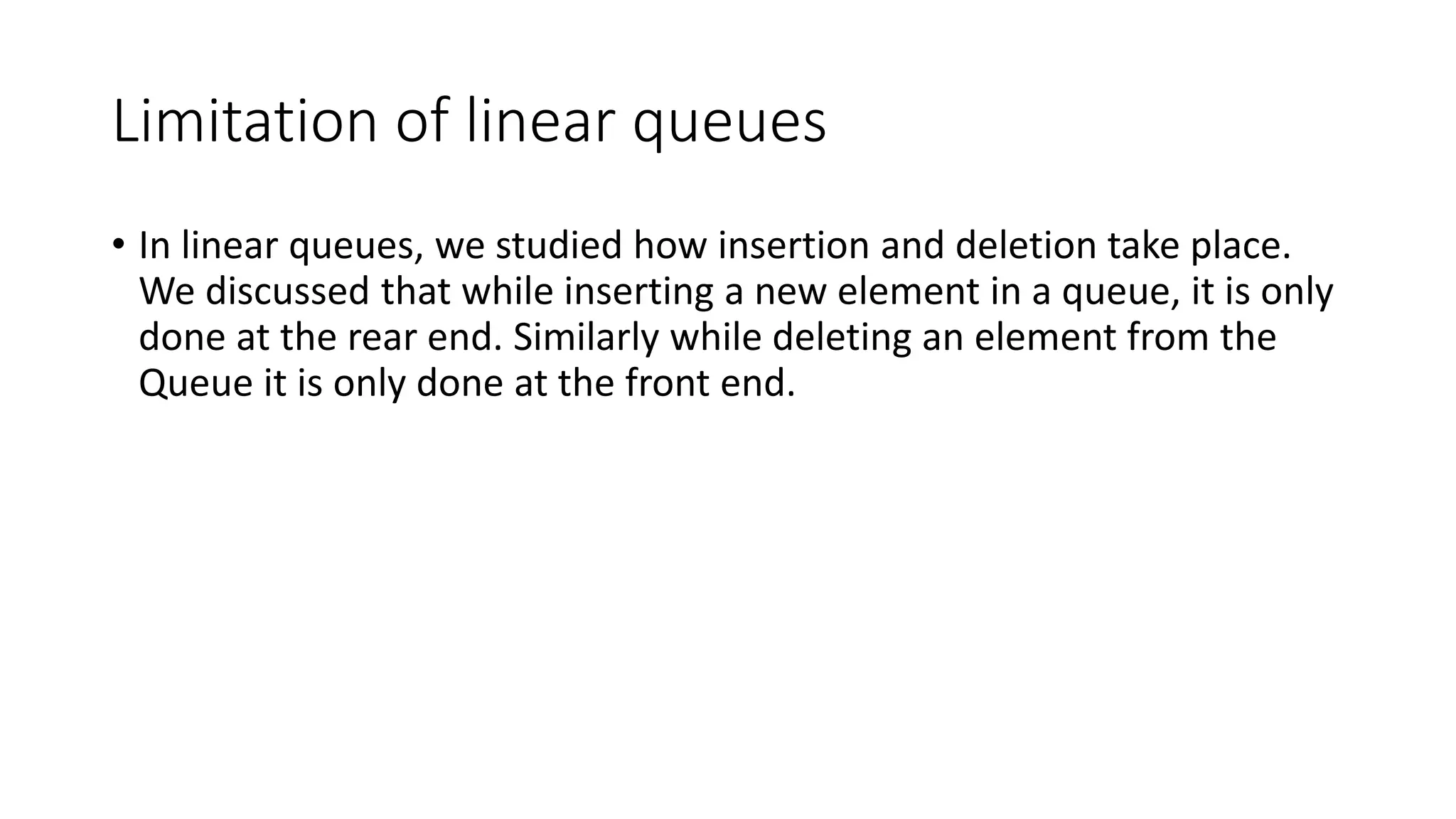 Limitation of linear queues
• In linear queues, we studied how insertion and deletion take place.
We discussed that while inserting a new element in a queue, it is only
done at the rear end. Similarly while deleting an element from the
Queue it is only done at the front end.
 