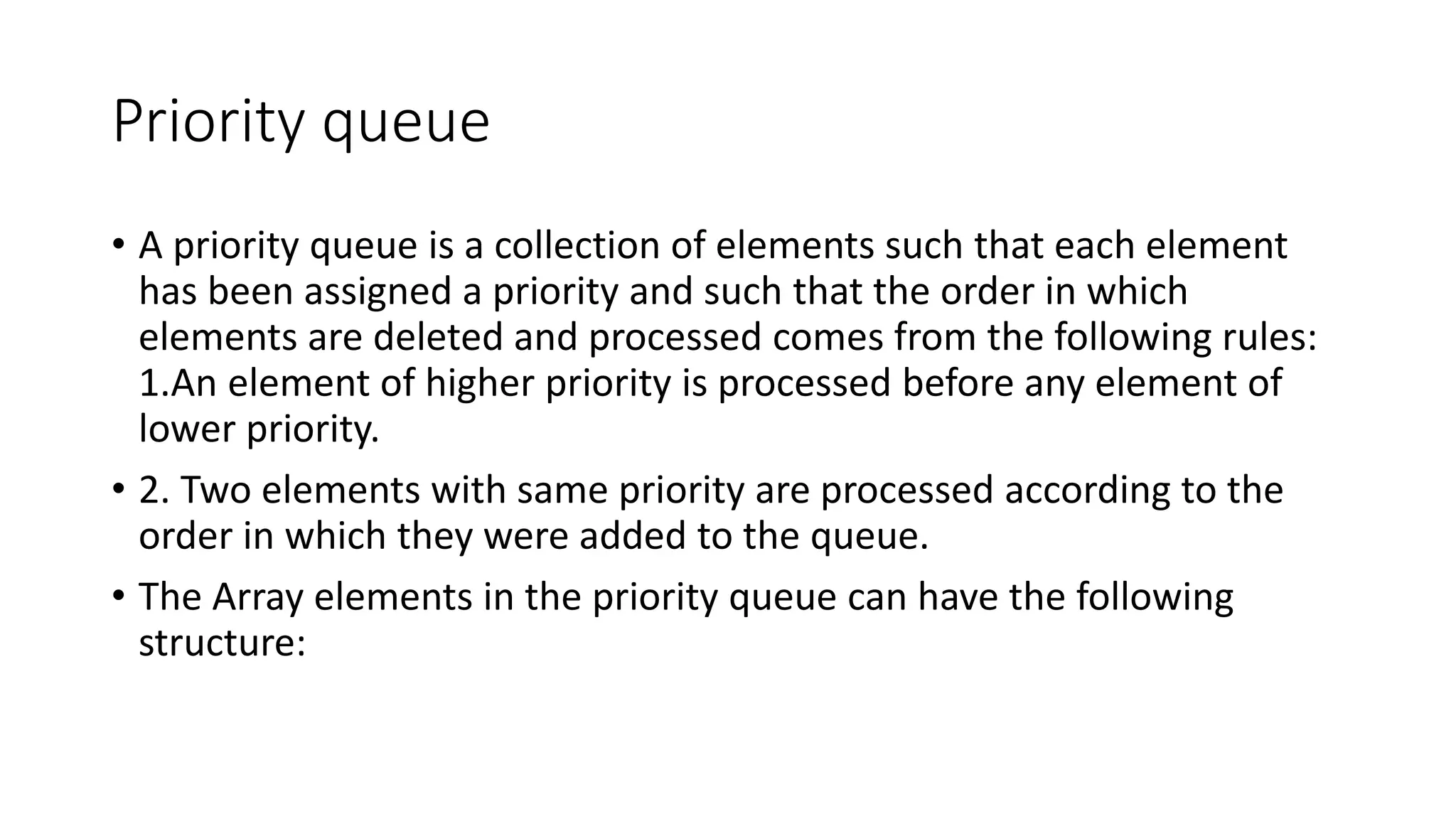 Priority queue
• A priority queue is a collection of elements such that each element
has been assigned a priority and such that the order in which
elements are deleted and processed comes from the following rules:
1.An element of higher priority is processed before any element of
lower priority.
• 2. Two elements with same priority are processed according to the
order in which they were added to the queue.
• The Array elements in the priority queue can have the following
structure:
 