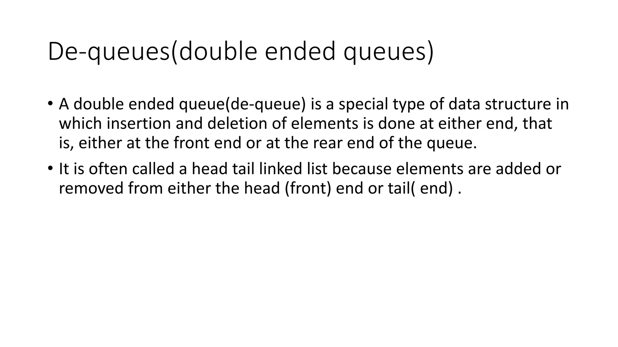 De-queues(double ended queues)
• A double ended queue(de-queue) is a special type of data structure in
which insertion and deletion of elements is done at either end, that
is, either at the front end or at the rear end of the queue.
• It is often called a head tail linked list because elements are added or
removed from either the head (front) end or tail( end) .
 
