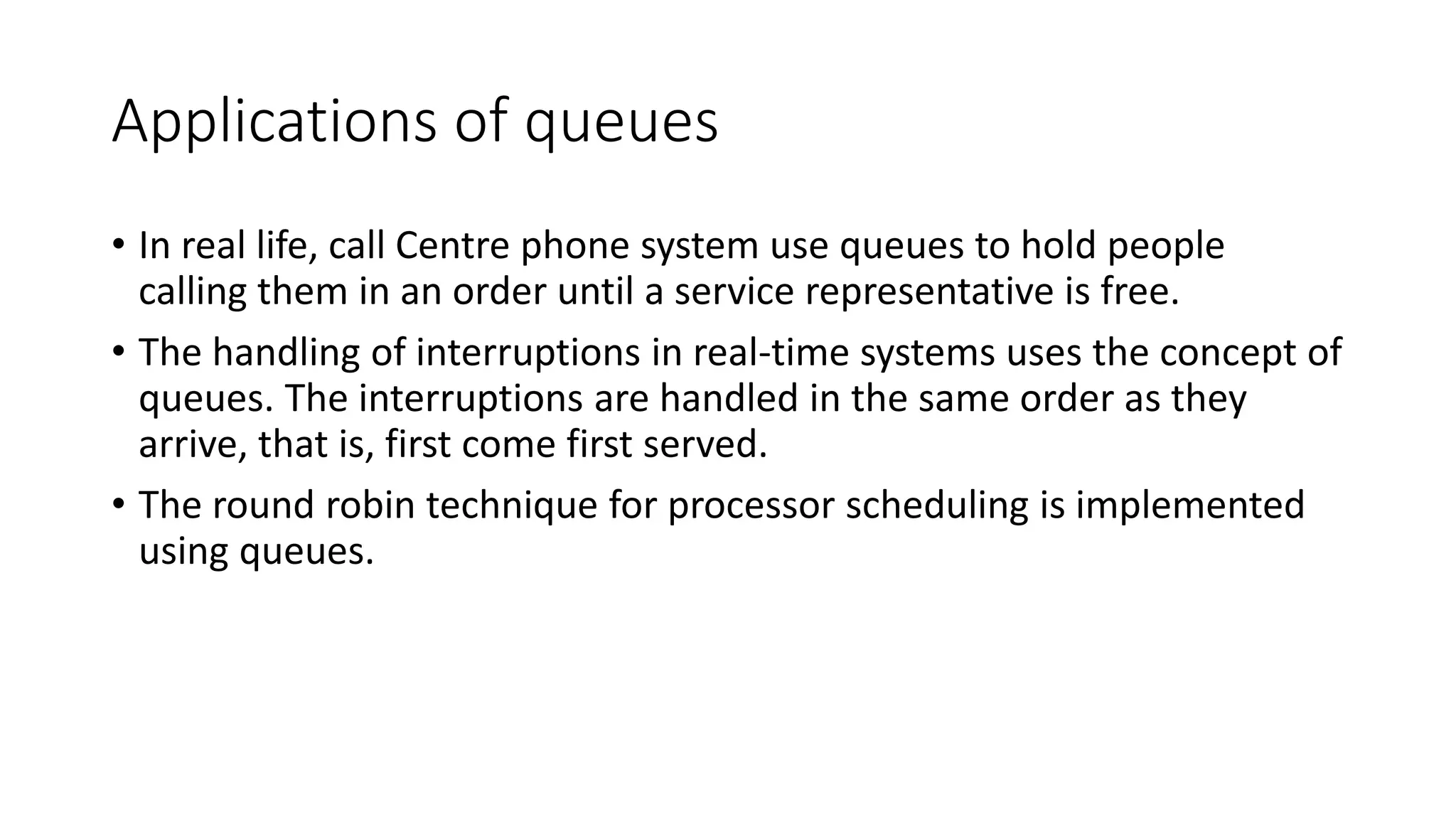 Applications of queues
• In real life, call Centre phone system use queues to hold people
calling them in an order until a service representative is free.
• The handling of interruptions in real-time systems uses the concept of
queues. The interruptions are handled in the same order as they
arrive, that is, first come first served.
• The round robin technique for processor scheduling is implemented
using queues.
 