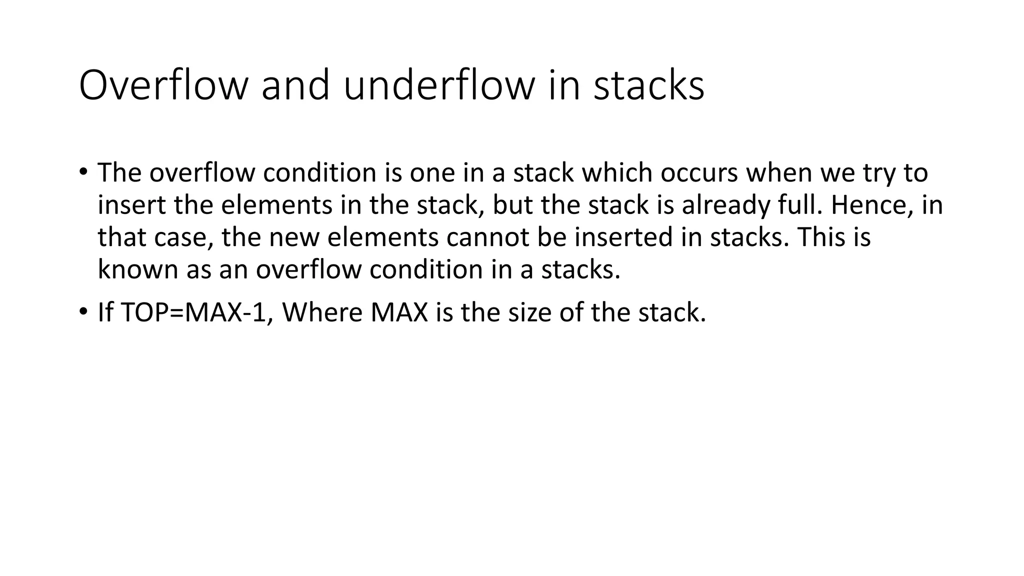 Overflow and underflow in stacks
• The overflow condition is one in a stack which occurs when we try to
insert the elements in the stack, but the stack is already full. Hence, in
that case, the new elements cannot be inserted in stacks. This is
known as an overflow condition in a stacks.
• If TOP=MAX-1, Where MAX is the size of the stack.
 