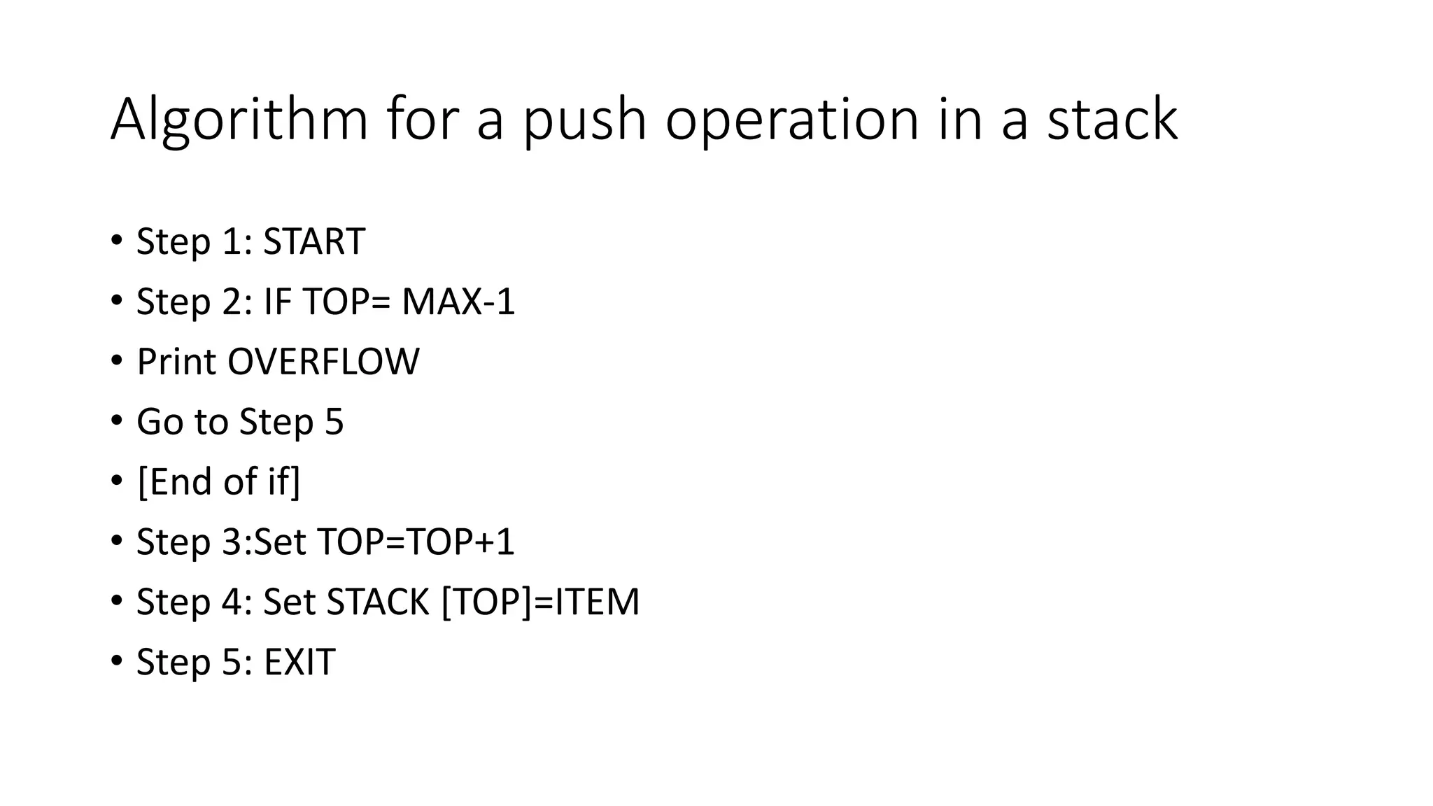Algorithm for a push operation in a stack
• Step 1: START
• Step 2: IF TOP= MAX-1
• Print OVERFLOW
• Go to Step 5
• [End of if]
• Step 3:Set TOP=TOP+1
• Step 4: Set STACK [TOP]=ITEM
• Step 5: EXIT
 