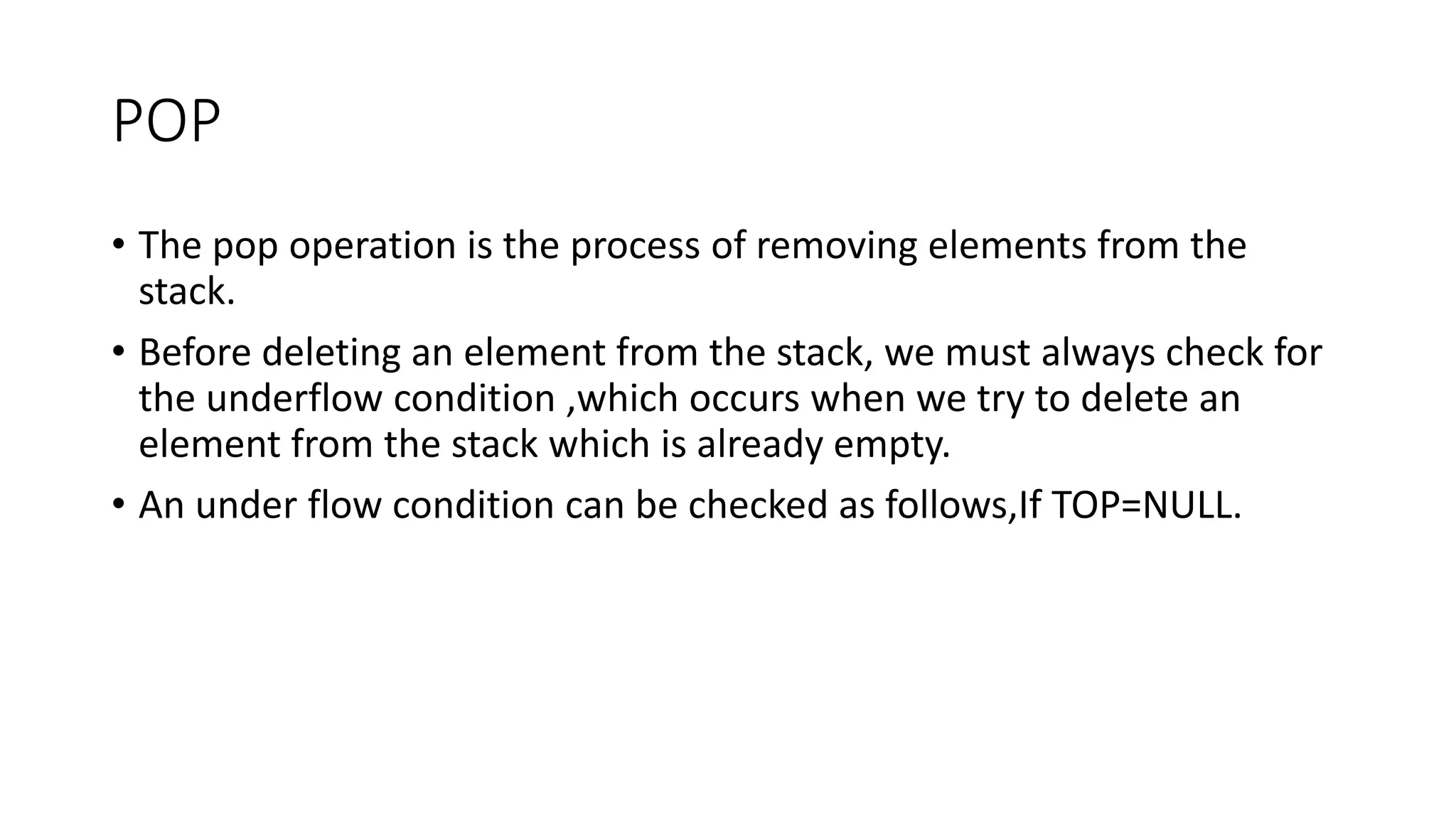 POP
• The pop operation is the process of removing elements from the
stack.
• Before deleting an element from the stack, we must always check for
the underflow condition ,which occurs when we try to delete an
element from the stack which is already empty.
• An under flow condition can be checked as follows,If TOP=NULL.
 
