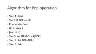 Algorithm for Pop operation
• Step 1: Start
• Step2:IF TOP =NULL
• Print under flow
• Go to step 5
• [end of if]
• Step3: set ITEM=Stack[TOP]
• Step 4: Set TOP=TOP-1
• Step 5: Exit
 