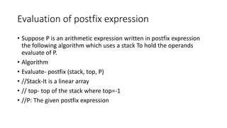 Evaluation of postfix expression
• Suppose P is an arithmetic expression written in postfix expression
the following algorithm which uses a stack To hold the operands
evaluate of P.
• Algorithm
• Evaluate- postfix (stack, top, P)
• //Stack-It is a linear array
• // top- top of the stack where top=-1
• //P: The given postfix expression
 