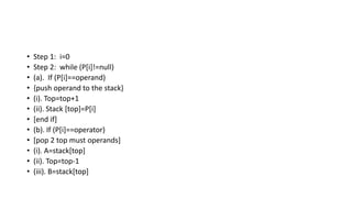 • Step 1: i=0
• Step 2: while (P[i]!=null)
• (a). If (P[i]==operand)
• {push operand to the stack}
• (i). Top=top+1
• (ii). Stack [top]=P[i]
• [end if]
• (b). If (P[i]==operator)
• [pop 2 top must operands]
• (i). A=stack[top]
• (ii). Top=top-1
• (iii). B=stack[top]
 