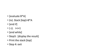 • [evaluate B*A]
• (iv). Stack [top]=B*A
• [end if]
• ( c). i=i+1
• [end while]
• Step3: [display the result]
• Print the stack [top]
• Step 4: exit
 