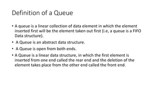 Definition of a Queue
• A queue is a linear collection of data element in which the element
inserted first will be the element taken out first (i.e, a queue is a FIFO
Data structure).
• A Queue is an abstract data structure.
• A Queue is open from both ends.
• A Queue is a linear data structure, in which the first element is
inserted from one end called the rear end and the deletion of the
element takes place from the other end called the front end.
 